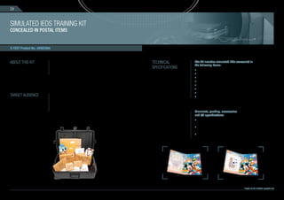 28



SIMULATED IEDS TRAINING KIT
CONCEALED IN POSTAL ITEMS


X-TEST Product No.: AVSEC004



ABOUT THIS KIT                 The kit contains simulated IEDs (Improvised Explosive Devices)          TECHNICAL        The kit includes simulated IEDs concealed in
                               concealed in various everyday items packed for mailing. Each item                        the following items:
                               contains a concealed IED, including an operating mechanism, an
                                                                                                       SPECIFICATIONS
                                                                                                                        • Birthday card (in an envelope)
                               initiator, a power source and a main charge.                                             • Document folder
                                                                                                                        • Calendar (in an envelope)
                                                                                                                        • Book (packed)
                                                                                                                        • Box of chocolates (packed)
                                                                                                                        • Toy (wrapped)
                                                                                                                        • Portable DVD in original box
TARGET AUDIENCE                This kit is designed for frontal training, exercise and performance
                                                                                                                        • Arabian lucky talisman (packed)
                               auditing of security screeners, law enforcement agencies and EOD
                               teams that deals with postal items.
                               The kit is suitable for mail rooms, mail screening, courier companies
                               and general screening technology operators.
                                                                                                                        Simulants, packing, accessories
                                                                                                                        and QC specifications:
                                                                                                                        • The kit contains instructional booklet including X-ray
                                                                                                                          images and pictures of the concealment process
                                                                                                                        • Upon request special postal stamps and signs
                                                                                                                           can be added to the packaging
                                                                                                                        • Quality control includes testing
                                                                                                                           with X-ray and CT machine




                                                                                                                                                                       *images are for illustration purposes only
 