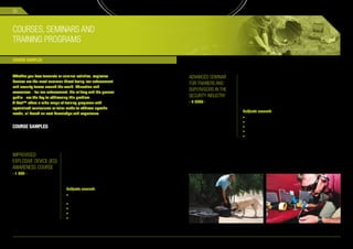 32



COURSES, SEMINARS AND
TRAINING PROGRAMS

COURSE SAMPLES


Whether you face terrorists or criminal activities, explosive                                  ADVANCED SEMINAR     This advanced seminar will educate students on procedures,
devices are the most common threat facing law enforcement                                                           protocols and equipment designed to test, drill and train their
                                                                                               FOR TRAINERS AND     security stuff, secured perimeters in Improvised Explosive
and security forces around the world. Education and
awareness – for law enforcement, the military and the general
                                                                                               SUPERVISORS IN THE   Devices (IEDs).

public - are the key to addressing this problem.                                               SECURITY INDUSTRY    Target audience: trainers, supervisors and controllers in
                                                                                                                    law enforcement, government security agencies and private
X-Test™ offers a wide range of training programs with                                          - 4 DAYS -
                                                                                                                    security companies.
specialized curriculums or tailor made to address specific
                                                                                                                    Subjects covered:
needs, all based on vast knowledge and experience.
                                                                                                                    • Screening principles.
                                                                                                                    • Red team activities.
COURSE SAMPLES                                                                                                      • Preparation of simulated IEDs.
                                                                                                                    • Educating trainees on IED awareness.
                                                                                                                    • Questioning and suspicious signs.




IMPROVISED                      This one day course is designed to raise awareness and
                                knowledge of Improvised Explosive Devices (IEDs) for the
EXPLOSIVE DEVICE (IED)          non technical security personnel.
AWARENESS COURSE                Target audience: police officers, correctional staff, agents
- 1 DAY -                       of government agencies, security guard, infrastructure
                                security personnel (hotels, transportation, airport) and
                                private security companies.

                                Subjects covered:
                                • General briefings on current terror
                                  groups and terror attacks around the world.
                                • Types of explosives.
                                • The components of explosive device.
                                • IED hazards.
                                • Awareness to concealed IED.
 