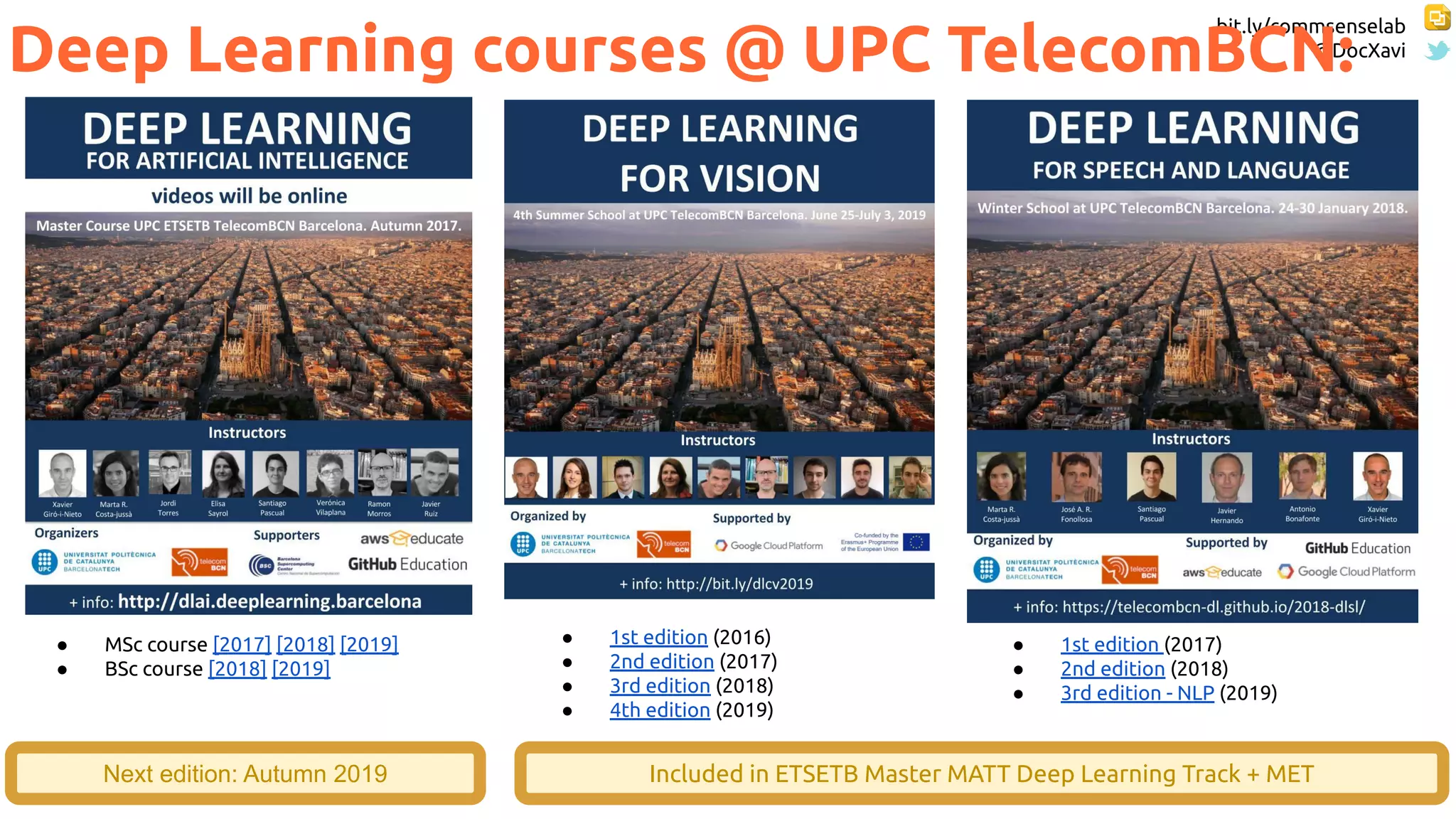 bit.ly/commsenselab
@DocXavi
106
Deep Learning courses @ UPC TelecomBCN:
● MSc course [2017] [2018] [2019]
● BSc course [2018] [2019]
● 1st edition (2016)
● 2nd edition (2017)
● 3rd edition (2018)
● 4th edition (2019)
● 1st edition (2017)
● 2nd edition (2018)
● 3rd edition - NLP (2019)
Next edition: Autumn 2019 Included in ETSETB Master MATT Deep Learning Track + MET
 