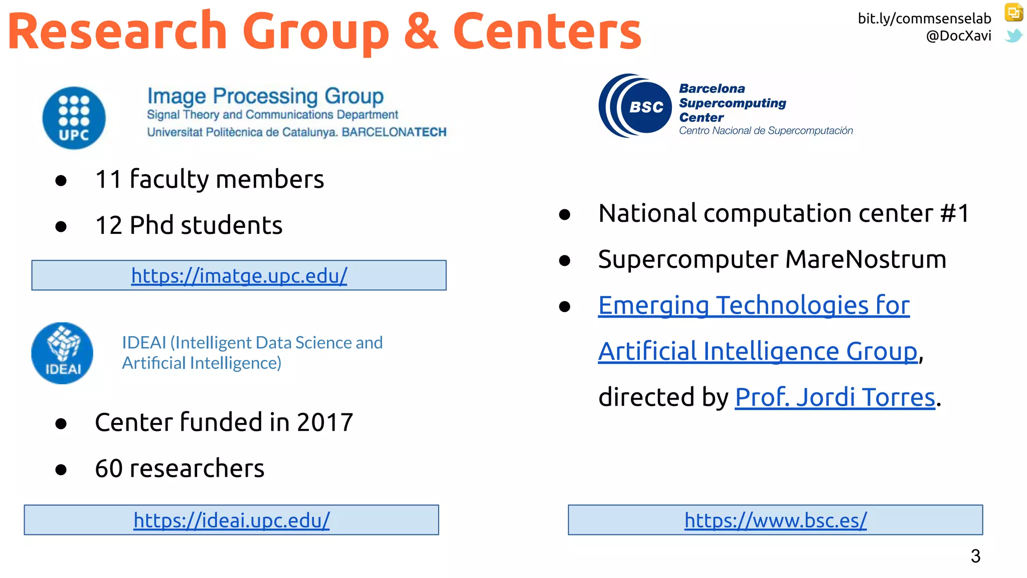 bit.ly/commsenselab
@DocXavi
3
● 11 faculty members
● 12 Phd students
Research Group & Centers
https://imatge.upc.edu/
https://www.bsc.es/
● National computation center #1
● Supercomputer MareNostrum
● Emerging Technologies for
Artiﬁcial Intelligence Group,
directed by Prof. Jordi Torres.
https://ideai.upc.edu/
● Center funded in 2017
● 60 researchers
IDEAI (Intelligent Data Science and
Artiﬁcial Intelligence)
 