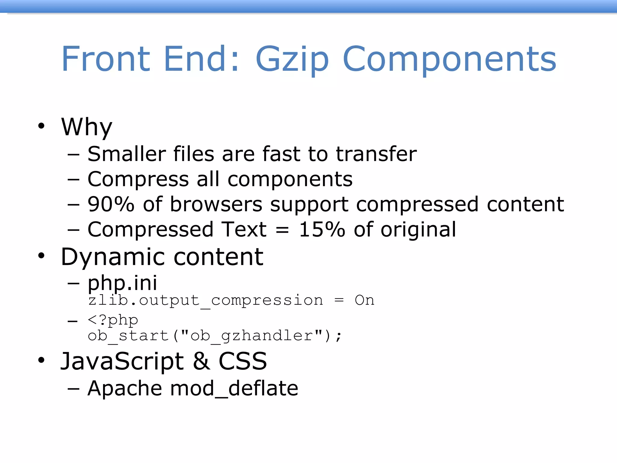 Front End: Gzip Components Why Smaller files are fast to transfer Compress all components 90% of browsers support compressed content Compressed Text = 15% of original Dynamic content php.ini zlib.output_compression = On <?php ob_start(&quot;ob_gzhandler&quot;);  JavaScript & CSS Apache mod_deflate 