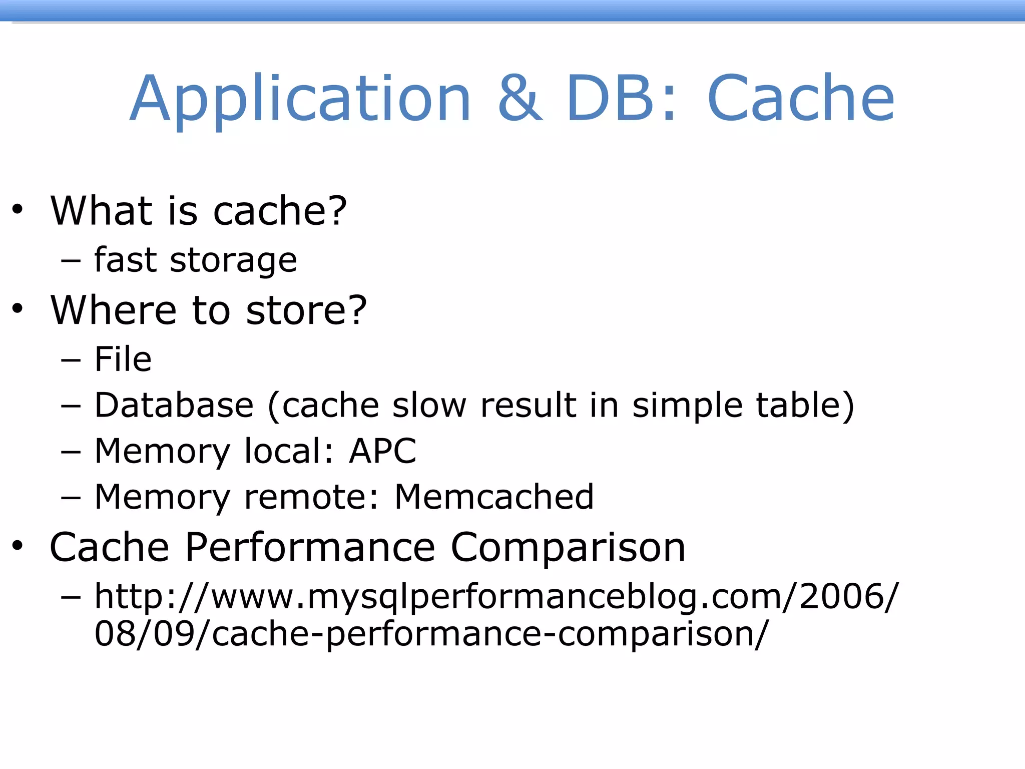 Application & DB: Cache What is cache? fast storage Where to store? File Database (cache slow result in simple table) Memory local: APC Memory remote: Memcached Cache Performance Comparison http://www.mysqlperformanceblog.com/2006/08/09/cache-performance-comparison/ 