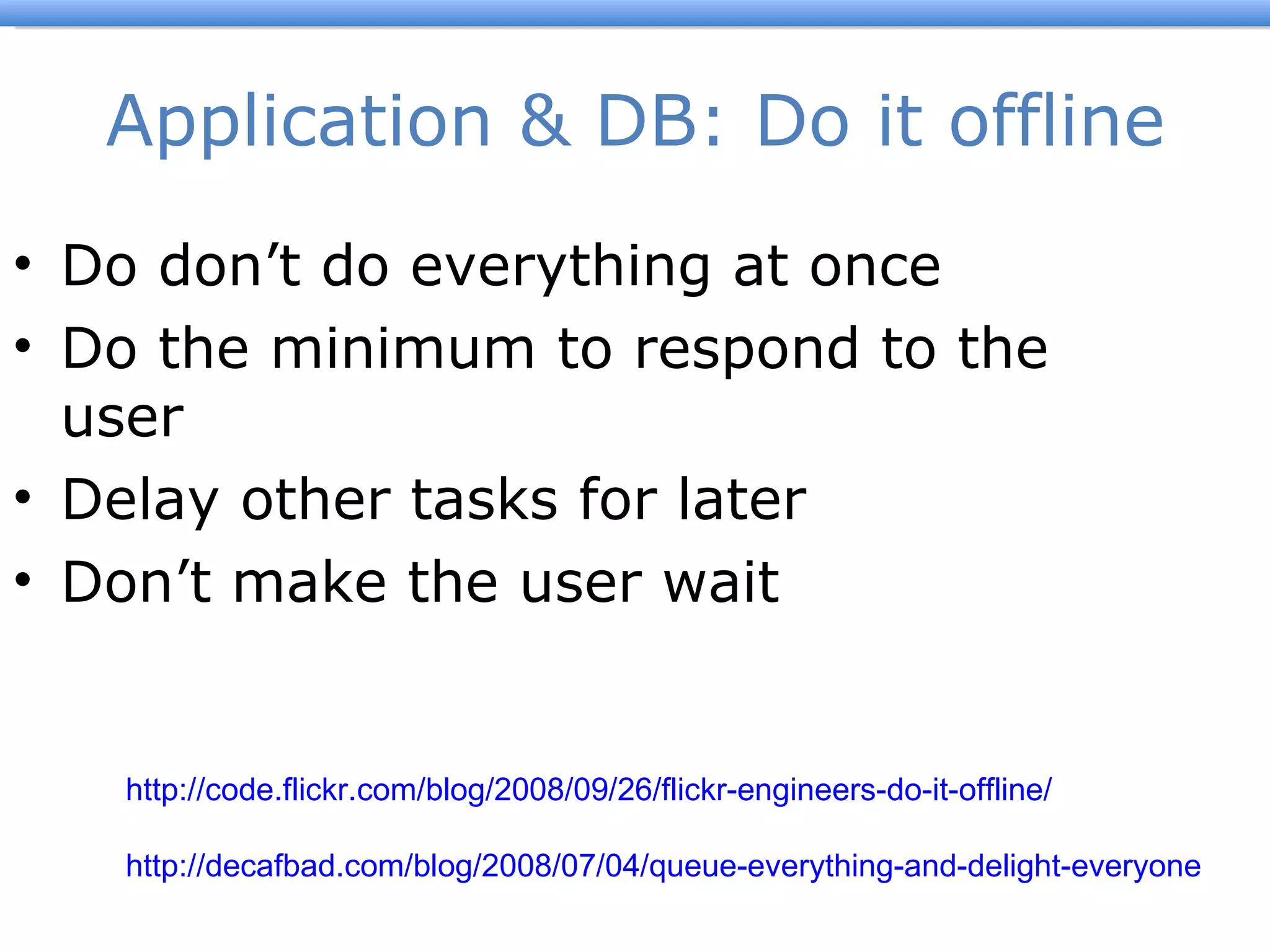 Application & DB: Do it offline Do don ’t do everything at once Do the minimum to respond to the user Delay other tasks for later Don ’t make the user wait Flickr Engineers Do It Offline http://code.flickr.com/blog/2008/09/26/flickr-engineers-do-it-offline/   Queue everything and delight everyone http://decafbad.com/blog/2008/07/04/queue-everything-and-delight-everyone   
