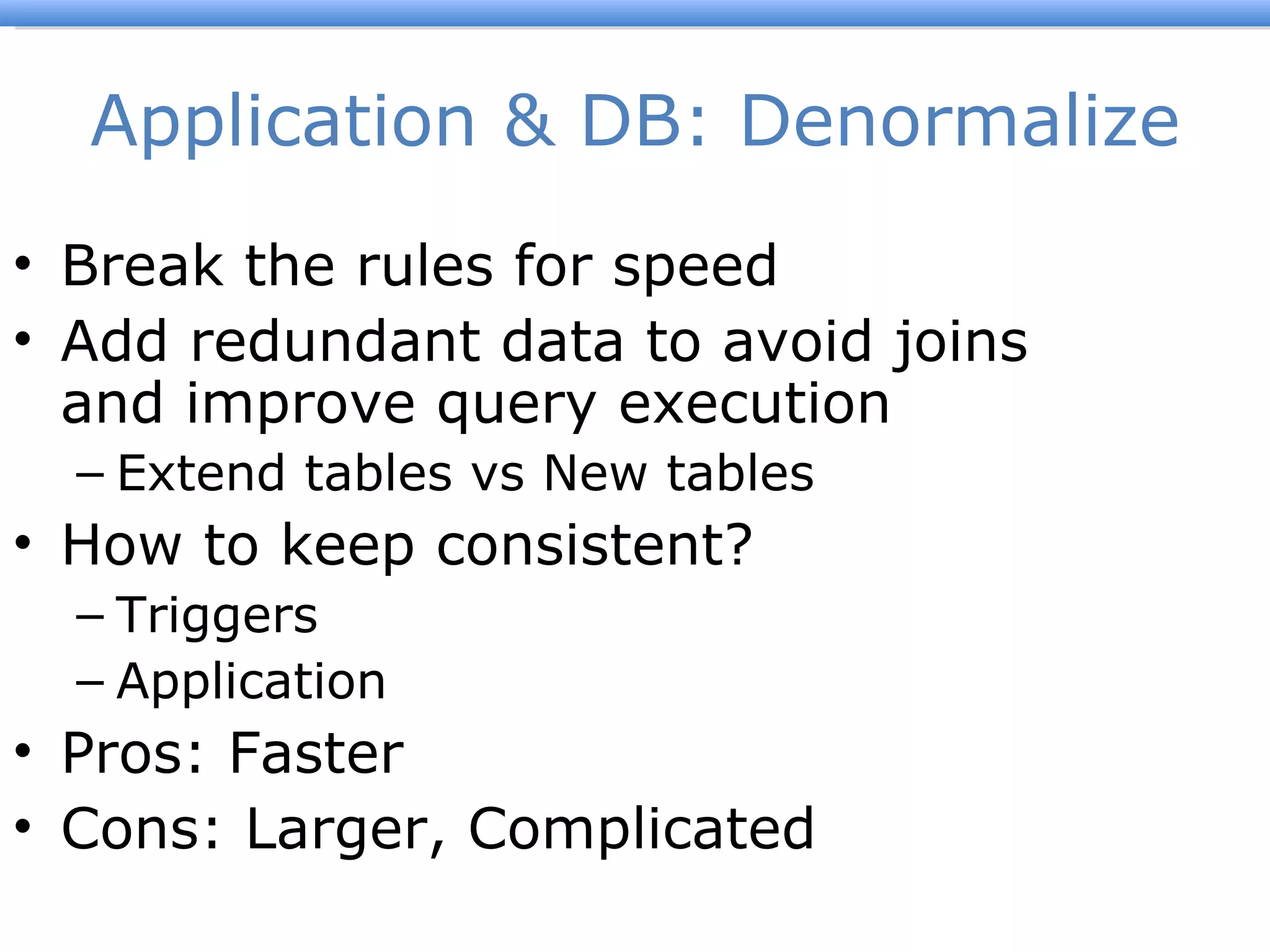 Application & DB: Denormalize Break the rules for speed Add redundant data to avoid joins and improve query execution Extend tables vs New tables How to keep consistent? Triggers Application Pros: Faster Cons: Larger, Complicated 