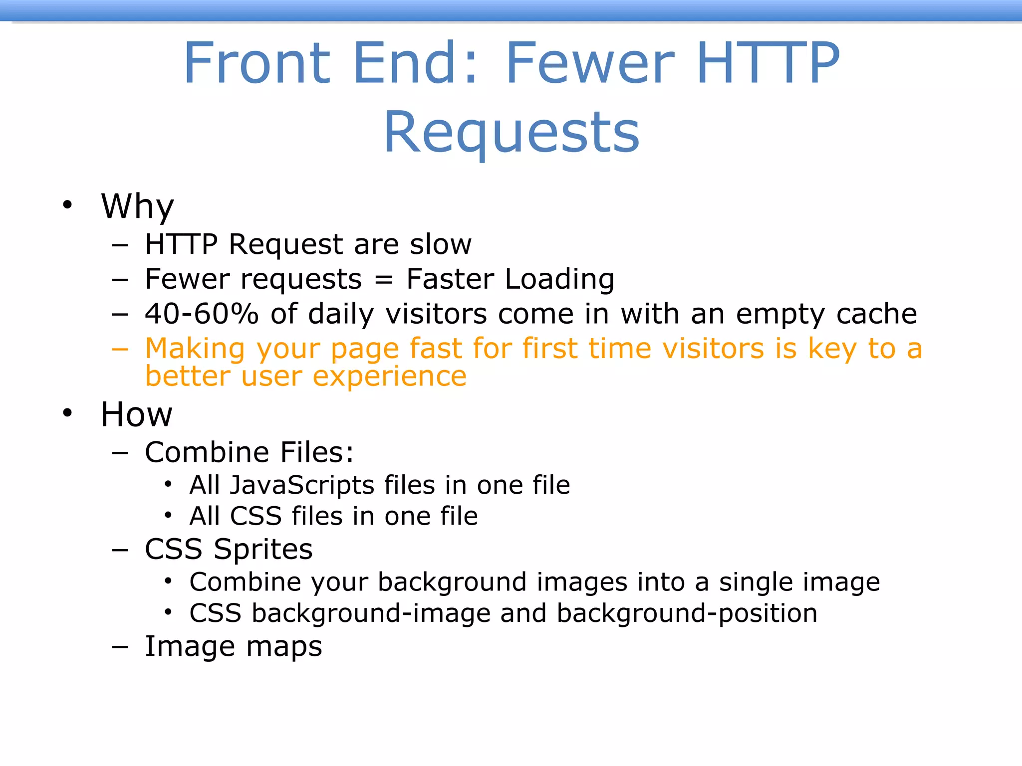 Front End: Fewer HTTP Requests Why HTTP Request are slow Fewer requests = Faster Loading 40-60% of daily visitors come in with an empty cache Making your page fast for first time visitors is key to a better user experience How Combine Files: All JavaScripts files in one file All CSS files in one file CSS Sprites Combine your background images into a single image CSS background-image and background-position  Image maps 