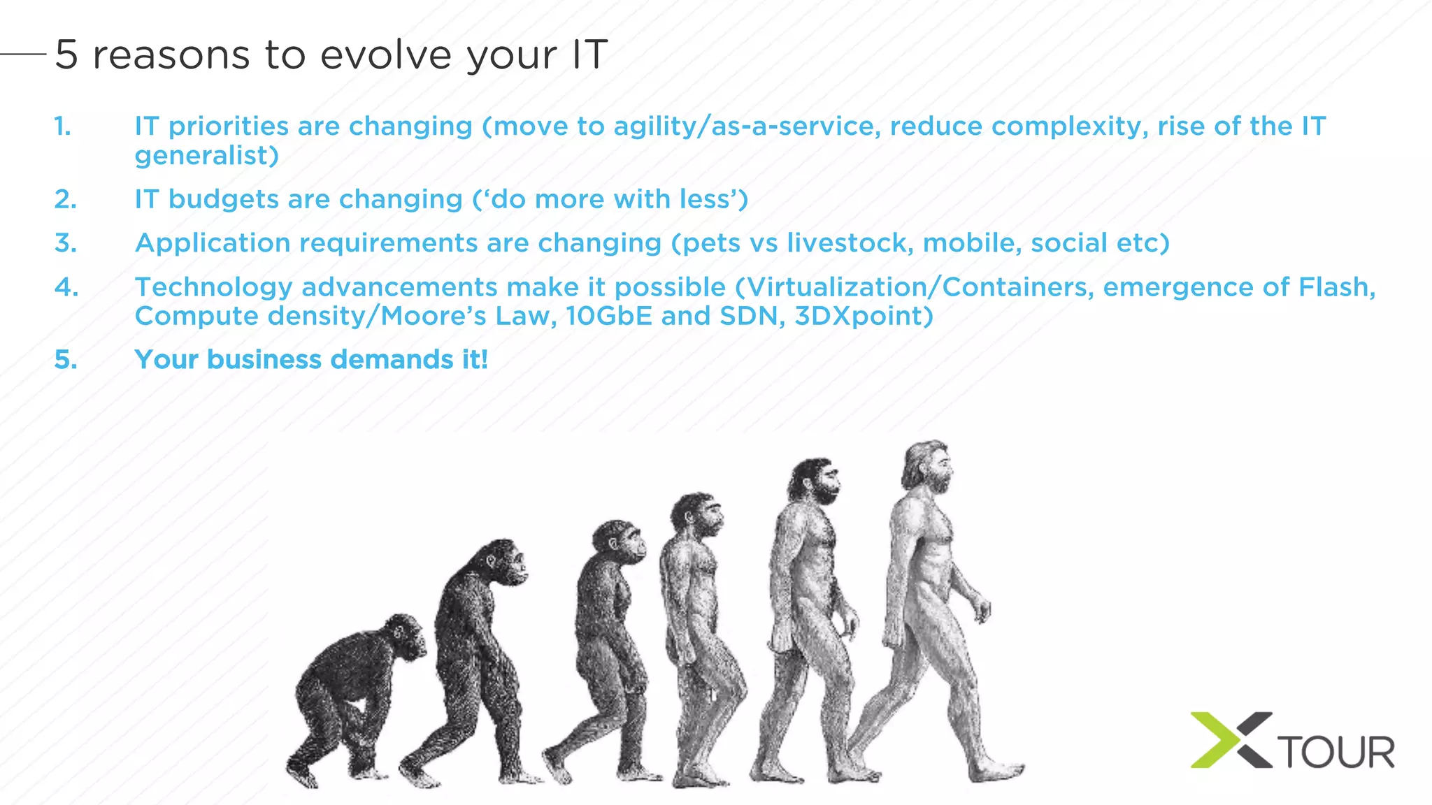 5 reasons to evolve your IT
1. IT priorities are changing (move to agility/as-a-service, reduce complexity, rise of the IT
generalist)
2. IT budgets are changing (‘do more with less’)
3. Application requirements are changing (pets vs livestock, mobile, social etc)
4. Technology advancements make it possible (Virtualization/Containers, emergence of Flash,
Compute density/Moore’s Law, 10GbE and SDN, 3DXpoint)
5. Your business demands it!
 