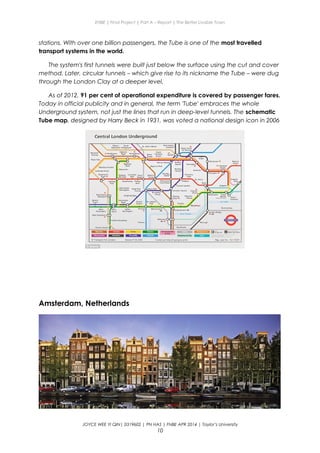 ENBE | Final Project | Part A – Report | The Better Livable Town
stations. With over one billion passengers, the Tube is one of the most travelled
transport systems in the world.
The system's first tunnels were built just below the surface using the cut and cover
method. Later, circular tunnels – which give rise to its nickname the Tube – were dug
through the London Clay at a deeper level.
As of 2012, 91 per cent of operational expenditure is covered by passenger fares.
Today in official publicity and in general, the term 'Tube' embraces the whole
Underground system, not just the lines that run in deep-level tunnels. The schematic
Tube map, designed by Harry Beck in 1931, was voted a national design icon in 2006
Amsterdam, Netherlands
JOYCE WEE YI QIN| 0319602 | PN HAS | FNBE APR 2014 | Taylor’s University
10
 