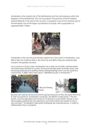 ENBE | Final Project | Part A – Report | The Better Livable Town
Amsterdam is the capital city of The Netherlands and the most populous within the
Kingdom of the Netherlands. The city is located in the province of North Holland
(Noord Holland) in the west of the country. It comprises much of the northern part of
the Randstad, one of the larger conurbations in Europe, with a population of
approximately 7 million.
Amsterdam is the most bicycle-friendly capital city in the world. In Amsterdam, over
60% of trips are made by bike in the inner city and 38% of trips are made by bike
overall in the greater city area.
As is common in Dutch cities, Amsterdam has a wide net of traffic-calmed streets
and world-class facilities for cyclists. All around are bike paths and bike racks, and
several guarded bicycle parking stations (Fietsenstalling) which can be used for a
nominal fee. In 2006, there were about 1,000,000 bicycles in Amsterdam.[4]
Bicycles are used by all socio-economic groups because of they are quick from A to
B, their convenience, Amsterdam's small size, the 400 km of bike paths,[5]
the flat
terrain, and the arguable inconvenience of driving an automobile: driving a car is
discouraged, parking fees are expensive, and many streets are closed to cars or
are one-way.[6]
Amsterdam's bike paths (Fietspad) are coloured brown, in order to
differentiate it from a footpath.
JOYCE WEE YI QIN| 0319602 | PN HAS | FNBE APR 2014 | Taylor’s University
11
←Bicycle Parking
Station
 