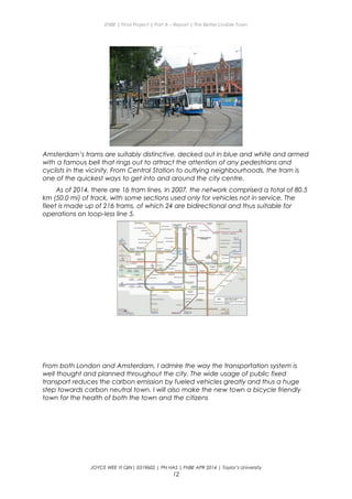 ENBE | Final Project | Part A – Report | The Better Livable Town
Amsterdam’s trams are suitably distinctive, decked out in blue and white and armed
with a famous bell that rings out to attract the attention of any pedestrians and
cyclists in the vicinity. From Central Station to outlying neighbourhoods, the tram is
one of the quickest ways to get into and around the city centre.
As of 2014, there are 16 tram lines. In 2007, the network comprised a total of 80.5
km (50.0 mi) of track, with some sections used only for vehicles not in service. The
fleet is made up of 216 trams, of which 24 are bidirectional and thus suitable for
operations on loop-less line 5.
From both London and Amsterdam, I admire the way the transportation system is
well thought and planned throughout the city. The wide usage of public fixed
transport reduces the carbon emission by fueled vehicles greatly and thus a huge
step towards carbon neutral town. I will also make the new town a bicycle friendly
town for the health of both the town and the citizens
JOYCE WEE YI QIN| 0319602 | PN HAS | FNBE APR 2014 | Taylor’s University
12
 