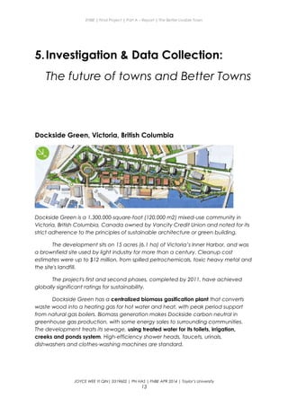 ENBE | Final Project | Part A – Report | The Better Livable Town
5.Investigation & Data Collection:
The future of towns and Better Towns
Dockside Green, Victoria, British Columbia
Dockside Green is a 1,300,000-square-foot (120,000 m2) mixed-use community in
Victoria, British Columbia, Canada owned by Vancity Credit Union and noted for its
strict adherence to the principles of sustainable architecture or green building.
The development sits on 15 acres (6.1 ha) of Victoria’s Inner Harbor, and was
a brownfield site used by light industry for more than a century. Cleanup cost
estimates were up to $12 million, from spilled petrochemicals, toxic heavy metal and
the site's landfill.
The project's first and second phases, completed by 2011, have achieved
globally significant ratings for sustainability.
Dockside Green has a centralized biomass gasification plant that converts
waste wood into a heating gas for hot water and heat, with peak period support
from natural gas boilers. Biomass generation makes Dockside carbon neutral in
greenhouse gas production, with some energy sales to surrounding communities.
The development treats its sewage, using treated water for its toilets, irrigation,
creeks and ponds system. High-efficiency shower heads, faucets, urinals,
dishwashers and clothes-washing machines are standard.
JOYCE WEE YI QIN| 0319602 | PN HAS | FNBE APR 2014 | Taylor’s University
13
 