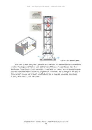 ENBE | Final Project | Part A – Report | The Better Livable Town
←The 45m Wind Tower
Masdar City was designed by Foster and Partners. Foster's design team started its
work by touring ancient cities such as Cairo and Muscat in order to see how they
kept cool. Foster found that these cities coped with hot desert temperatures through
shorter, narrower streets usually no longer than 70 meters. The buildings at the end of
these streets create just enough wind turbulence to push air upwards, creating a
flushing effect that cools the street.
JOYCE WEE YI QIN| 0319602 | PN HAS | FNBE APR 2014 | Taylor’s University
16
 