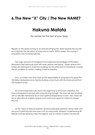 ENBE | Final Project | Part A – Report | The Better Livable Town
6.The New “X” City / The New NAME?
Hakuna Matata
No worries for the rest of your days.
Reports on the world coming to an end are bringing the world towards the country
as it might be the last piece of living land on earth. Within weeks, the country’s
population had increased greatly.
The huge amounts of immigrants have deprived the privileges of the fellow
Malaysians that previously lived with ease, peace and space. Green spaces and
forests are destroyed to build new buildings for the extra load of inhabitants causing
the air condition to worsen, making it hard to breathe.
Thus, a humble man (me) took up the responsibility to bring back the good life
the fellow Malaysians once had by building a new town with the financial aid from
the residents-to-be.
As a river is essential to life and is the beginning to all human civilization, the
town is proposed to be built with a river flowing through. The town will also be shield
with a web like membrane for an ever optimal temperature in town. Also, there will
be an abundance of green spaces and community areas for citizens to mingle
around
As the mayor of Hakuna Matata, several sustainable elements will be taken into
account in planning the new town such as using public transport, implementing 3R
lifestyle and also growing crops the organic way to create a carbon neutral city.
JOYCE WEE YI QIN| 0319602 | PN HAS | FNBE APR 2014 | Taylor’s University
19
 
