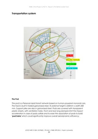 ENBE | Final Project | Part A – Report | The Better Livable Town
Transportation system
The Pod
The pod is a Personal rapid transit network based on human-powered monorail cars.
The track is built in folded galvanized steel. Its external height is 220mm x width 200
mm. Support piles are also in galvanized steel. Pods are covered with transparent
plastic sheets, with ventilation holes. Front and rear long dampers limit the impact
acceleration in case of pods collide and to ease the association of pods to build
'pod trains' which could significantly improve overall aerodynamic efficiency.
JOYCE WEE YI QIN| 0319602 | PN HAS | FNBE APR 2014 | Taylor’s University
26
The Pod
Electric Vehicle
Tram routes
Bicycle lanes
 