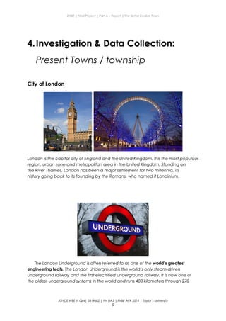 ENBE | Final Project | Part A – Report | The Better Livable Town
4.Investigation & Data Collection:
Present Towns / township
City of London
London is the capital city of England and the United Kingdom. It is the most populous
region, urban zone and metropolitan area in the United Kingdom. Standing on
the River Thames, London has been a major settlement for two millennia, its
history going back to its founding by the Romans, who named it Londinium.
The London Underground is often referred to as one of the world’s greatest
engineering feats. The London Underground is the world’s only steam-driven
underground railway and the first electrified underground railway. It is now one of
the oldest underground systems in the world and runs 400 kilometers through 270
JOYCE WEE YI QIN| 0319602 | PN HAS | FNBE APR 2014 | Taylor’s University
9
 