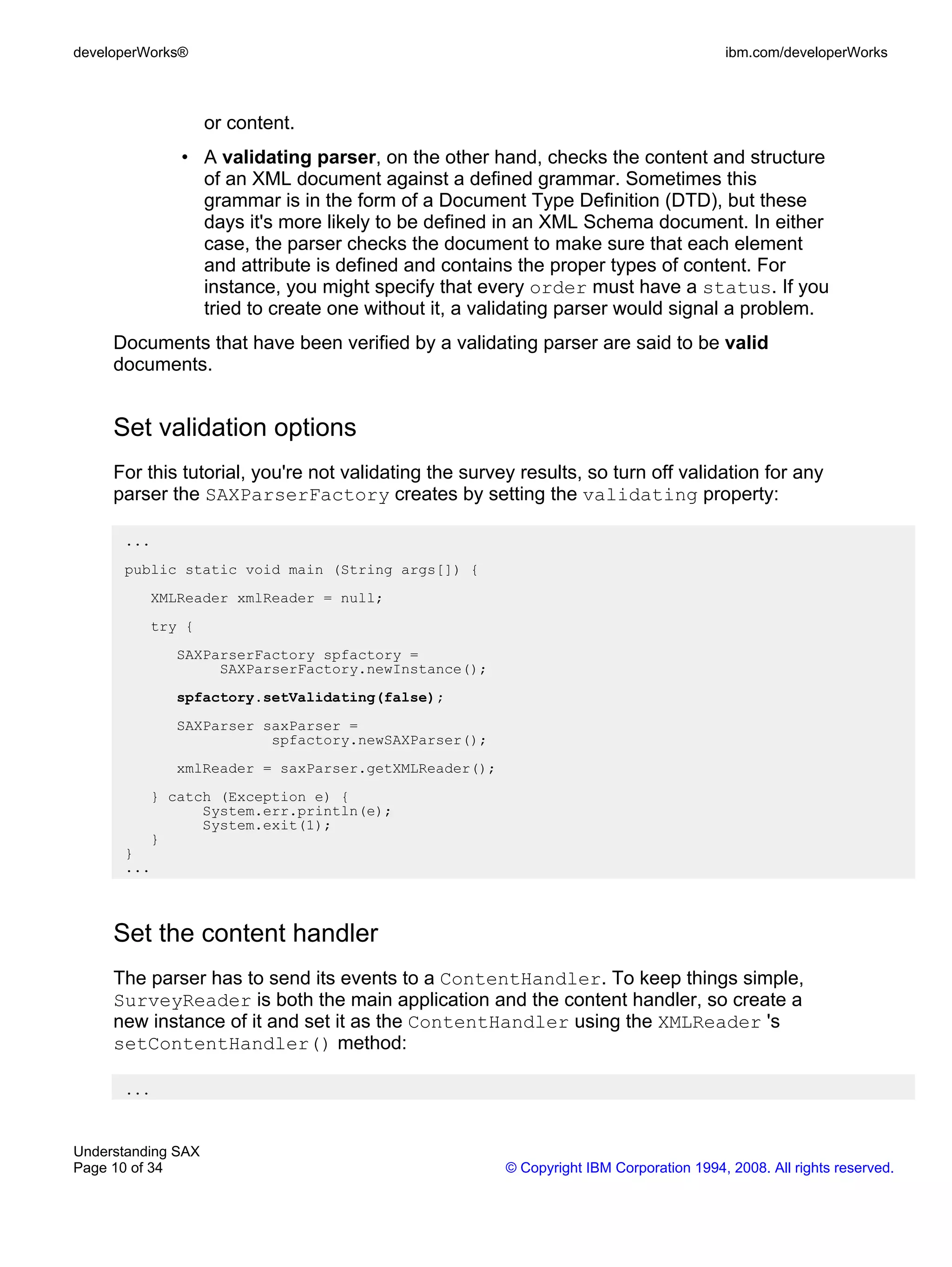 developerWorks®                                                                         ibm.com/developerWorks



                    or content.
              • A validating parser, on the other hand, checks the content and structure
                of an XML document against a defined grammar. Sometimes this
                grammar is in the form of a Document Type Definition (DTD), but these
                days it's more likely to be defined in an XML Schema document. In either
                case, the parser checks the document to make sure that each element
                and attribute is defined and contains the proper types of content. For
                instance, you might specify that every order must have a status. If you
                tried to create one without it, a validating parser would signal a problem.
     Documents that have been verified by a validating parser are said to be valid
     documents.


     Set validation options
     For this tutorial, you're not validating the survey results, so turn off validation for any
     parser the SAXParserFactory creates by setting the validating property:

      ...
      public static void main (String args[]) {
          XMLReader xmlReader = null;
          try {
             SAXParserFactory spfactory =
                  SAXParserFactory.newInstance();
             spfactory.setValidating(false);
             SAXParser saxParser =
                        spfactory.newSAXParser();
             xmlReader = saxParser.getXMLReader();
          } catch (Exception e) {
                System.err.println(e);
                System.exit(1);
          }
      }
      ...



     Set the content handler
     The parser has to send its events to a ContentHandler. To keep things simple,
     SurveyReader is both the main application and the content handler, so create a
     new instance of it and set it as the ContentHandler using the XMLReader 's
     setContentHandler() method:

      ...



Understanding SAX
Page 10 of 34                                          © Copyright IBM Corporation 1994, 2008. All rights reserved.
 