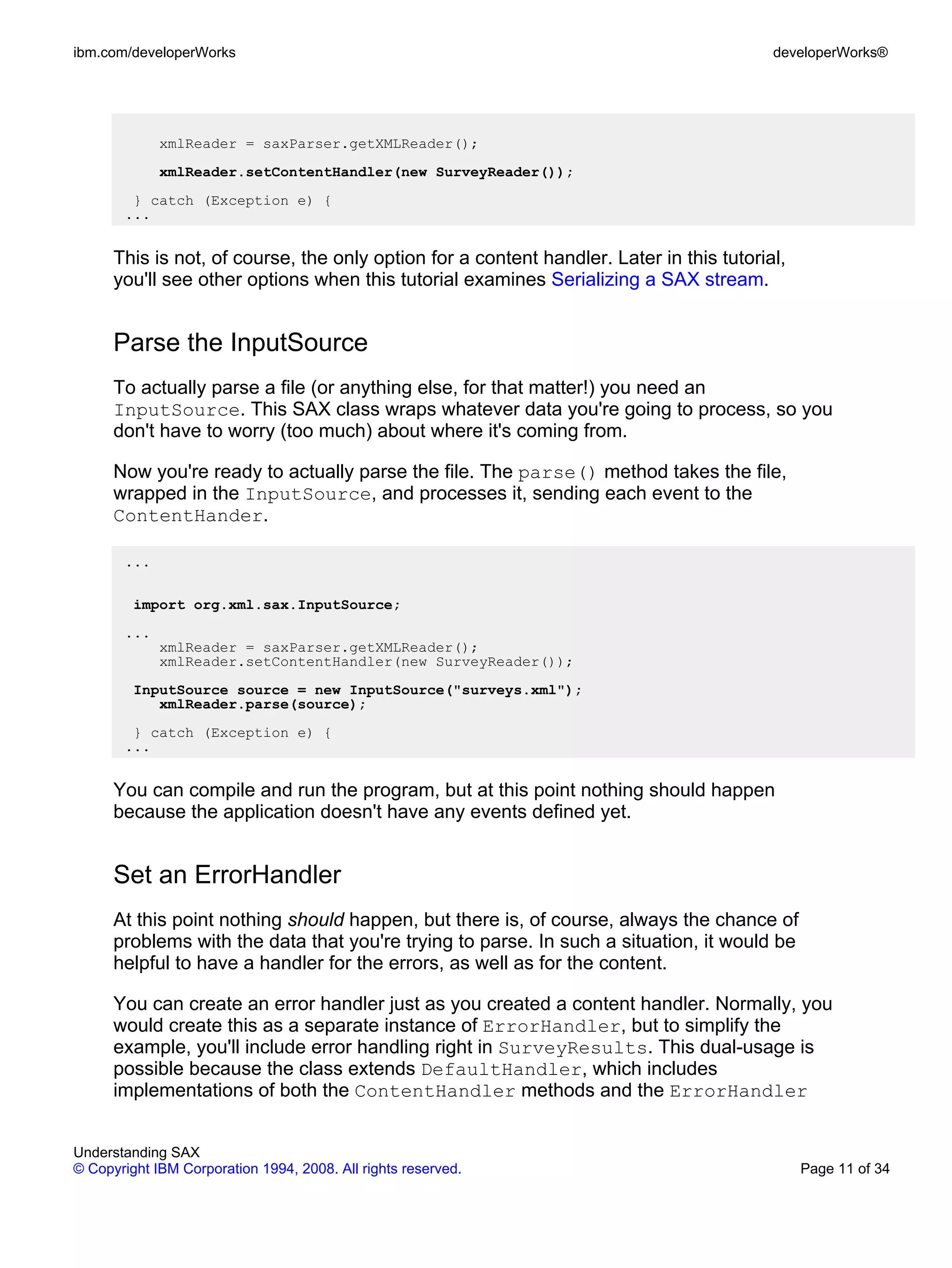ibm.com/developerWorks                                                                    developerWorks®




             xmlReader = saxParser.getXMLReader();
             xmlReader.setContentHandler(new SurveyReader());
        } catch (Exception e) {
       ...


      This is not, of course, the only option for a content handler. Later in this tutorial,
      you'll see other options when this tutorial examines Serializing a SAX stream.


      Parse the InputSource
      To actually parse a file (or anything else, for that matter!) you need an
      InputSource. This SAX class wraps whatever data you're going to process, so you
      don't have to worry (too much) about where it's coming from.

      Now you're ready to actually parse the file. The parse() method takes the file,
      wrapped in the InputSource, and processes it, sending each event to the
      ContentHander.

       ...

         import org.xml.sax.InputSource;
       ...
             xmlReader = saxParser.getXMLReader();
             xmlReader.setContentHandler(new SurveyReader());
         InputSource source = new InputSource("surveys.xml");
            xmlReader.parse(source);
        } catch (Exception e) {
       ...


      You can compile and run the program, but at this point nothing should happen
      because the application doesn't have any events defined yet.


      Set an ErrorHandler
      At this point nothing should happen, but there is, of course, always the chance of
      problems with the data that you're trying to parse. In such a situation, it would be
      helpful to have a handler for the errors, as well as for the content.

      You can create an error handler just as you created a content handler. Normally, you
      would create this as a separate instance of ErrorHandler, but to simplify the
      example, you'll include error handling right in SurveyResults. This dual-usage is
      possible because the class extends DefaultHandler, which includes
      implementations of both the ContentHandler methods and the ErrorHandler


Understanding SAX
© Copyright IBM Corporation 1994, 2008. All rights reserved.                                   Page 11 of 34
 