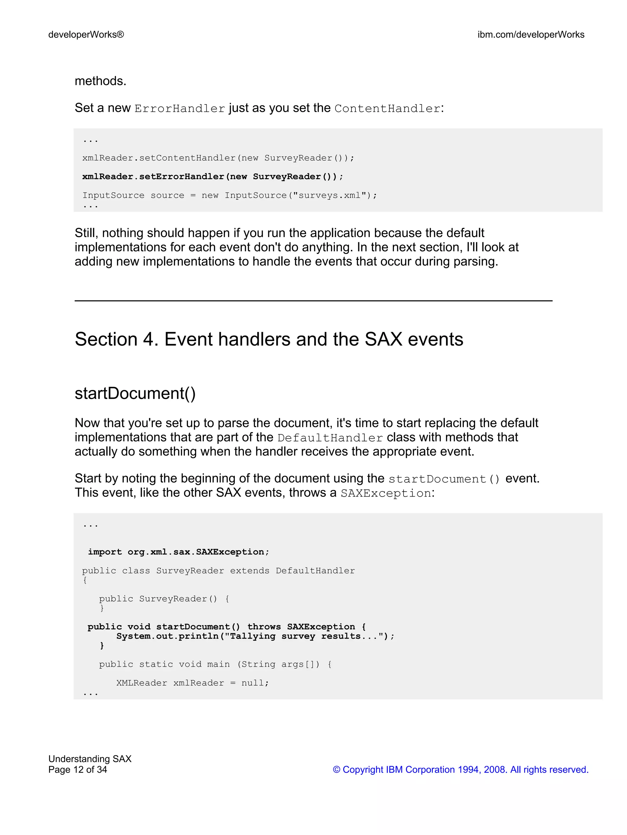 developerWorks®                                                                        ibm.com/developerWorks



     methods.

     Set a new ErrorHandler just as you set the ContentHandler:

      ...
      xmlReader.setContentHandler(new SurveyReader());
      xmlReader.setErrorHandler(new SurveyReader());
      InputSource source = new InputSource("surveys.xml");
      ...


     Still, nothing should happen if you run the application because the default
     implementations for each event don't do anything. In the next section, I'll look at
     adding new implementations to handle the events that occur during parsing.




     Section 4. Event handlers and the SAX events

     startDocument()
     Now that you're set up to parse the document, it's time to start replacing the default
     implementations that are part of the DefaultHandler class with methods that
     actually do something when the handler receives the appropriate event.

     Start by noting the beginning of the document using the startDocument() event.
     This event, like the other SAX events, throws a SAXException:

      ...

        import org.xml.sax.SAXException;
      public class SurveyReader extends DefaultHandler
      {
          public SurveyReader() {
          }
        public void startDocument() throws SAXException {
             System.out.println("Tallying survey results...");
          }
          public static void main (String args[]) {
             XMLReader xmlReader = null;
      ...




Understanding SAX
Page 12 of 34                                         © Copyright IBM Corporation 1994, 2008. All rights reserved.
 