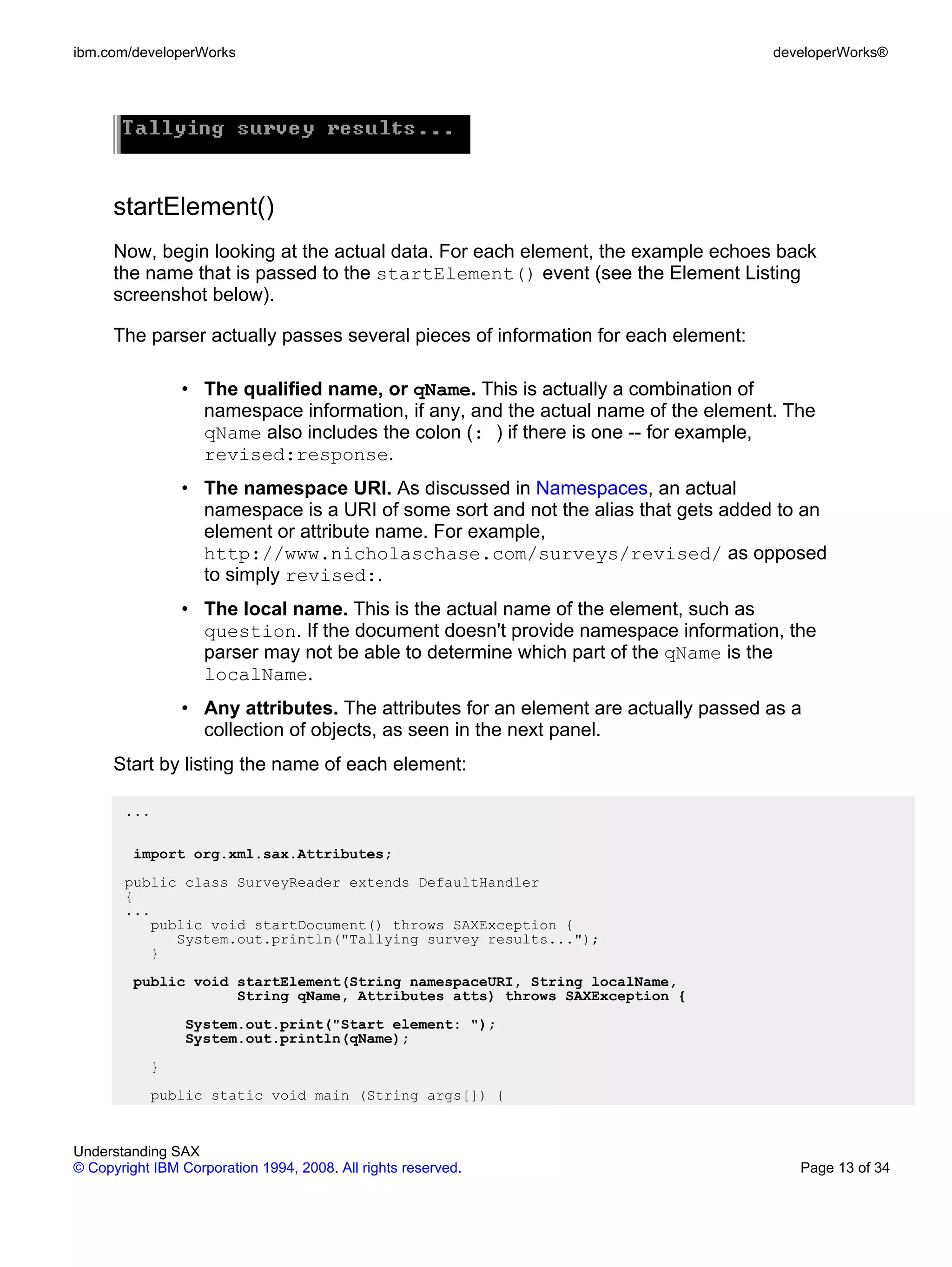 ibm.com/developerWorks                                                              developerWorks®




      startElement()
      Now, begin looking at the actual data. For each element, the example echoes back
      the name that is passed to the startElement() event (see the Element Listing
      screenshot below).

      The parser actually passes several pieces of information for each element:

                • The qualified name, or qName. This is actually a combination of
                  namespace information, if any, and the actual name of the element. The
                  qName also includes the colon (: ) if there is one -- for example,
                  revised:response.
                • The namespace URI. As discussed in Namespaces, an actual
                  namespace is a URI of some sort and not the alias that gets added to an
                  element or attribute name. For example,
                  http://www.nicholaschase.com/surveys/revised/ as opposed
                  to simply revised:.
                • The local name. This is the actual name of the element, such as
                  question. If the document doesn't provide namespace information, the
                  parser may not be able to determine which part of the qName is the
                  localName.
                • Any attributes. The attributes for an element are actually passed as a
                  collection of objects, as seen in the next panel.
      Start by listing the name of each element:

       ...

         import org.xml.sax.Attributes;
       public class SurveyReader extends DefaultHandler
       {
       ...
          public void startDocument() throws SAXException {
             System.out.println("Tallying survey results...");
          }
         public void startElement(String namespaceURI, String localName,
                     String qName, Attributes atts) throws SAXException {
                 System.out.print("Start element: ");
                 System.out.println(qName);
           }
           public static void main (String args[]) {


Understanding SAX
© Copyright IBM Corporation 1994, 2008. All rights reserved.                           Page 13 of 34
 