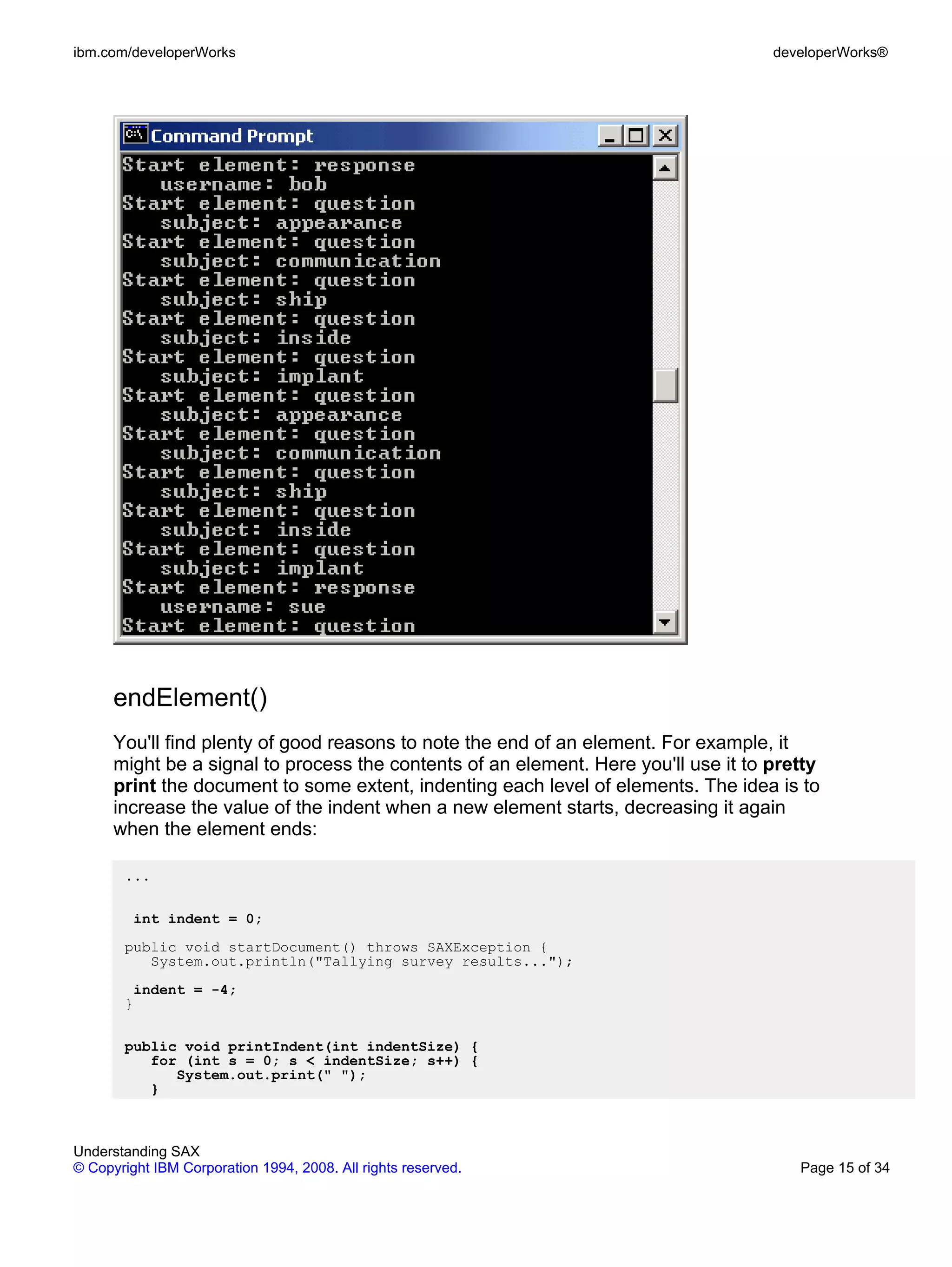 ibm.com/developerWorks                                                               developerWorks®




      endElement()
      You'll find plenty of good reasons to note the end of an element. For example, it
      might be a signal to process the contents of an element. Here you'll use it to pretty
      print the document to some extent, indenting each level of elements. The idea is to
      increase the value of the indent when a new element starts, decreasing it again
      when the element ends:

       ...

         int indent = 0;
       public void startDocument() throws SAXException {
          System.out.println("Tallying survey results...");
        indent = -4;
       }

       public void printIndent(int indentSize) {
          for (int s = 0; s < indentSize; s++) {
             System.out.print(" ");
          }



Understanding SAX
© Copyright IBM Corporation 1994, 2008. All rights reserved.                            Page 15 of 34
 
