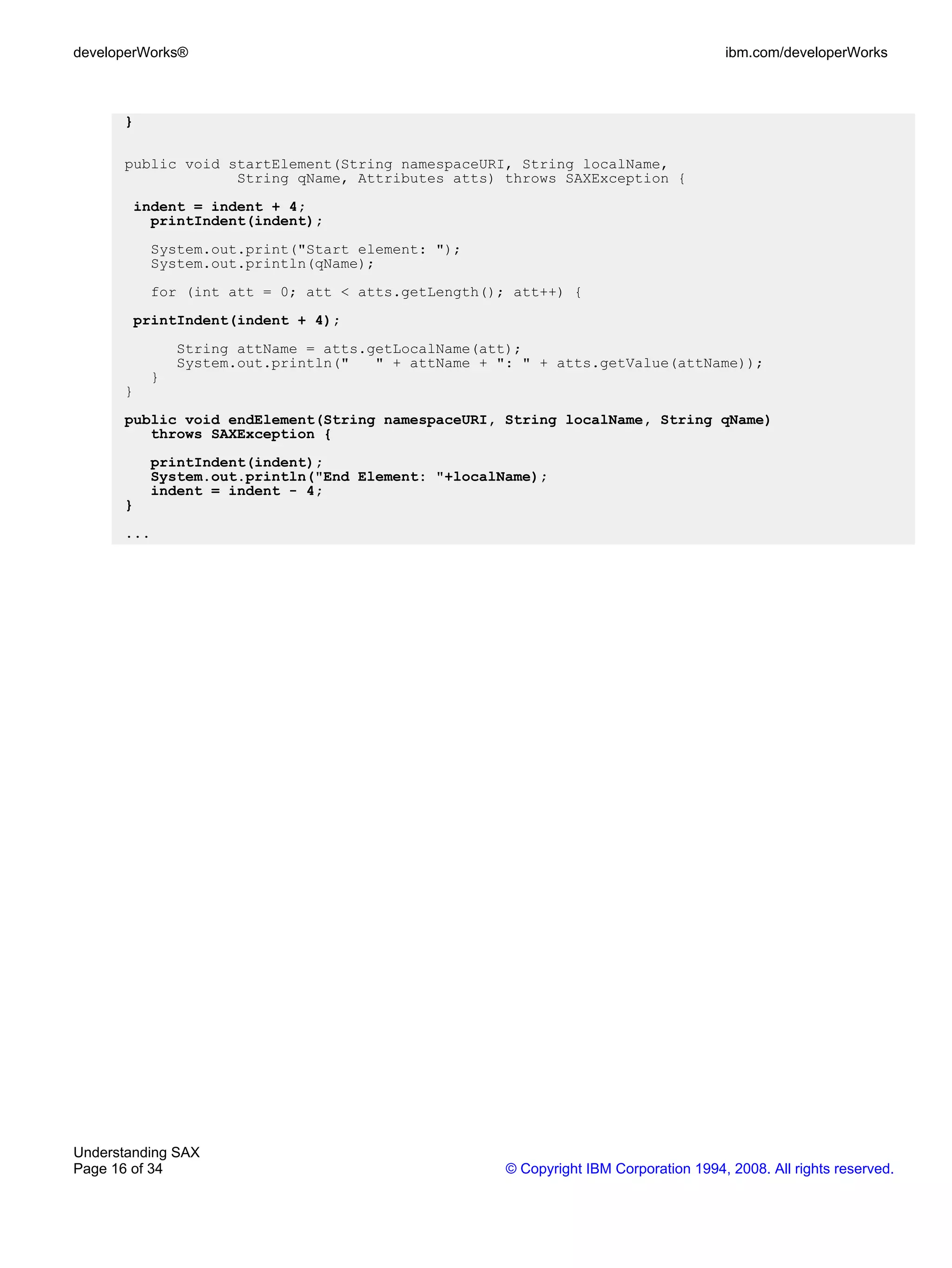 developerWorks®                                                                      ibm.com/developerWorks



      }

      public void startElement(String namespaceURI, String localName,
                   String qName, Attributes atts) throws SAXException {
        indent = indent + 4;
          printIndent(indent);
          System.out.print("Start element: ");
          System.out.println(qName);
          for (int att = 0; att < atts.getLength(); att++) {
        printIndent(indent + 4);
              String attName = atts.getLocalName(att);
              System.out.println("   " + attName + ": " + atts.getValue(attName));
          }
      }
      public void endElement(String namespaceURI, String localName, String qName)
         throws SAXException {
          printIndent(indent);
          System.out.println("End Element: "+localName);
          indent = indent - 4;
      }
      ...




Understanding SAX
Page 16 of 34                                       © Copyright IBM Corporation 1994, 2008. All rights reserved.
 