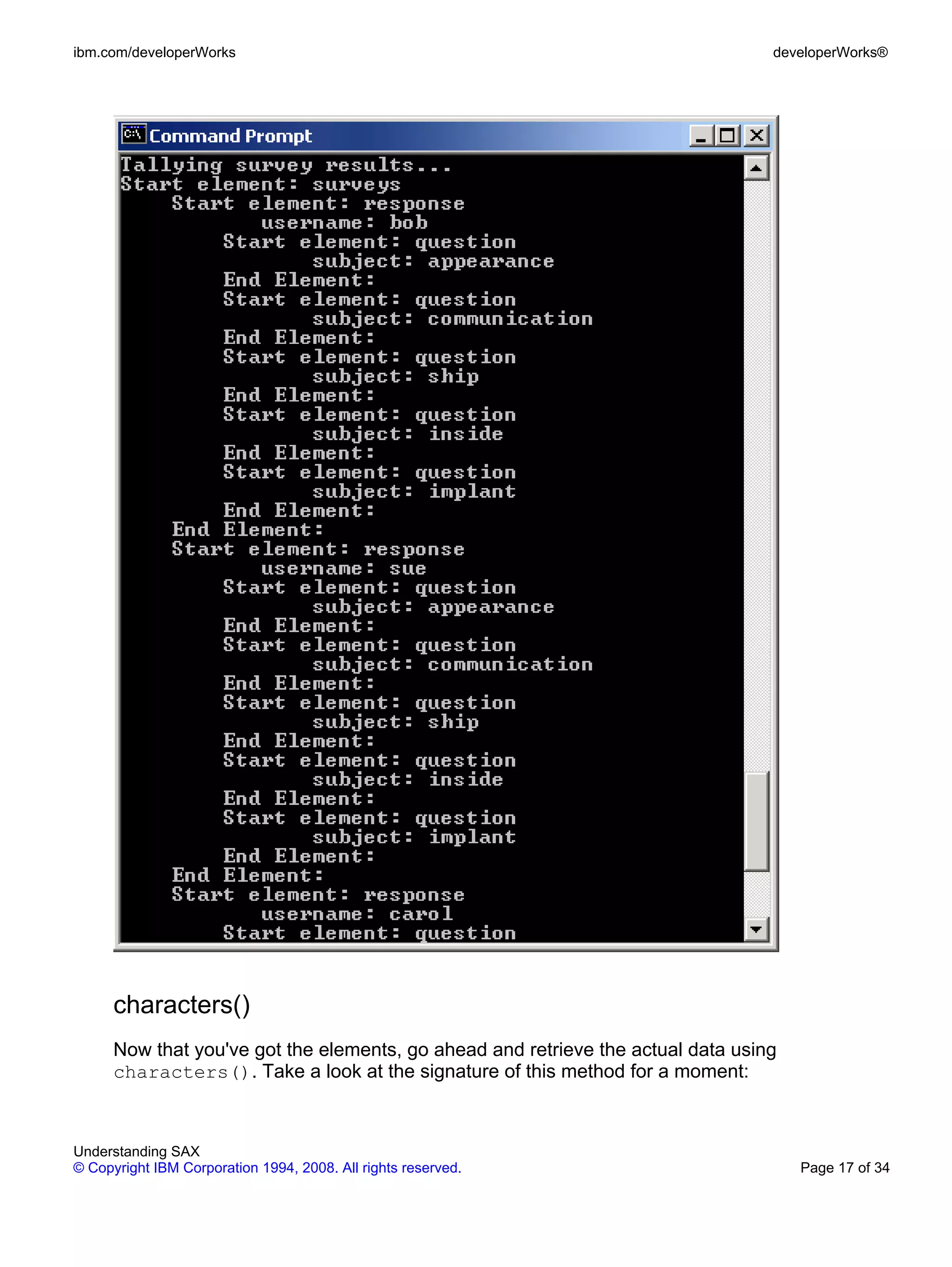 ibm.com/developerWorks                                                            developerWorks®




      characters()
      Now that you've got the elements, go ahead and retrieve the actual data using
      characters(). Take a look at the signature of this method for a moment:



Understanding SAX
© Copyright IBM Corporation 1994, 2008. All rights reserved.                          Page 17 of 34
 