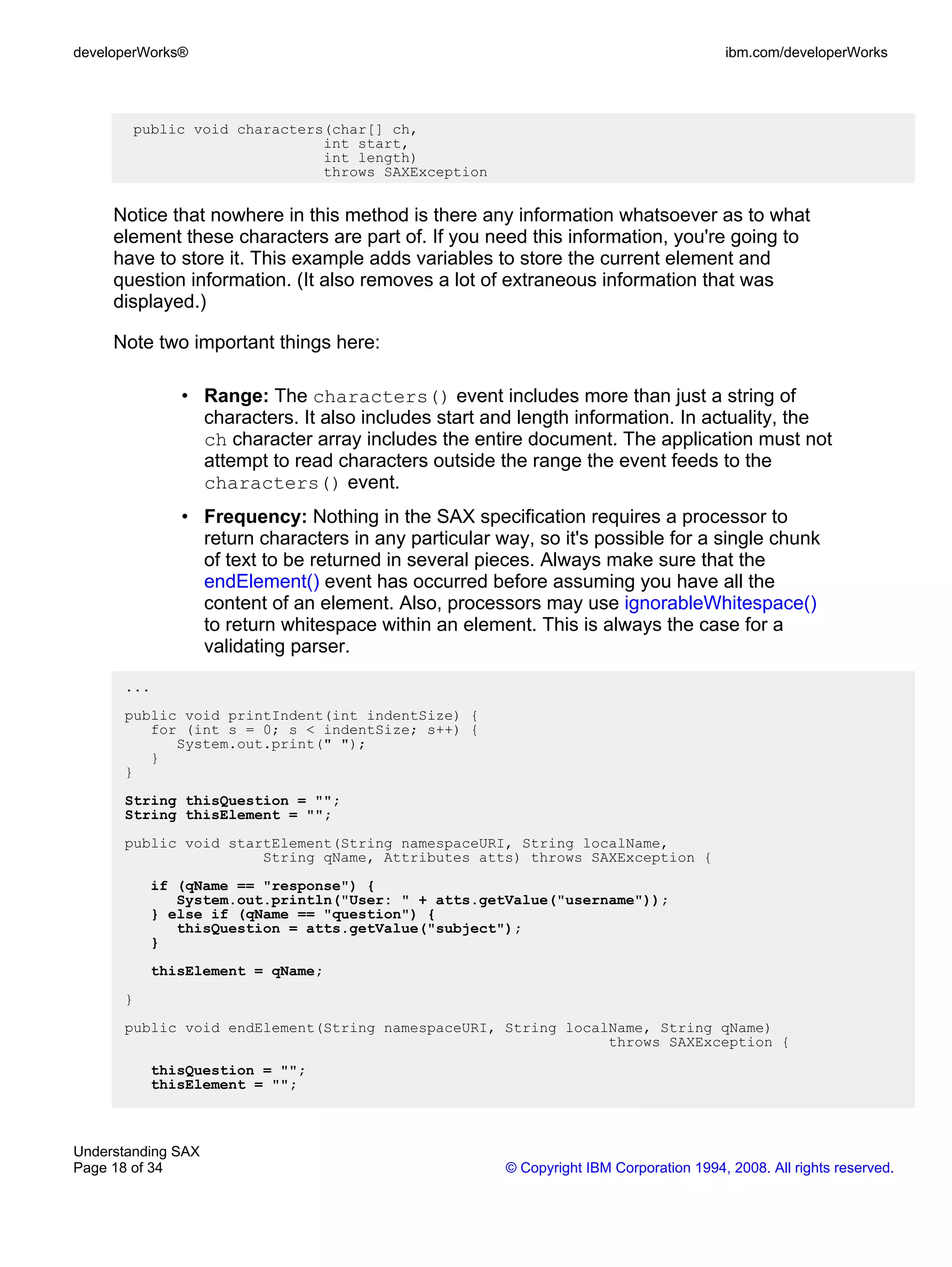 developerWorks®                                                                       ibm.com/developerWorks




        public void characters(char[] ch,
                              int start,
                              int length)
                              throws SAXException


     Notice that nowhere in this method is there any information whatsoever as to what
     element these characters are part of. If you need this information, you're going to
     have to store it. This example adds variables to store the current element and
     question information. (It also removes a lot of extraneous information that was
     displayed.)

     Note two important things here:

              • Range: The characters() event includes more than just a string of
                characters. It also includes start and length information. In actuality, the
                ch character array includes the entire document. The application must not
                attempt to read characters outside the range the event feeds to the
                characters() event.
              • Frequency: Nothing in the SAX specification requires a processor to
                return characters in any particular way, so it's possible for a single chunk
                of text to be returned in several pieces. Always make sure that the
                endElement() event has occurred before assuming you have all the
                content of an element. Also, processors may use ignorableWhitespace()
                to return whitespace within an element. This is always the case for a
                validating parser.

      ...
      public void printIndent(int indentSize) {
         for (int s = 0; s < indentSize; s++) {
            System.out.print(" ");
         }
      }
      String thisQuestion = "";
      String thisElement = "";
      public void startElement(String namespaceURI, String localName,
                      String qName, Attributes atts) throws SAXException {
          if (qName == "response") {
             System.out.println("User: " + atts.getValue("username"));
          } else if (qName == "question") {
             thisQuestion = atts.getValue("subject");
          }
          thisElement = qName;
      }
      public void endElement(String namespaceURI, String localName, String qName)
                                                              throws SAXException {
          thisQuestion = "";
          thisElement = "";



Understanding SAX
Page 18 of 34                                        © Copyright IBM Corporation 1994, 2008. All rights reserved.
 