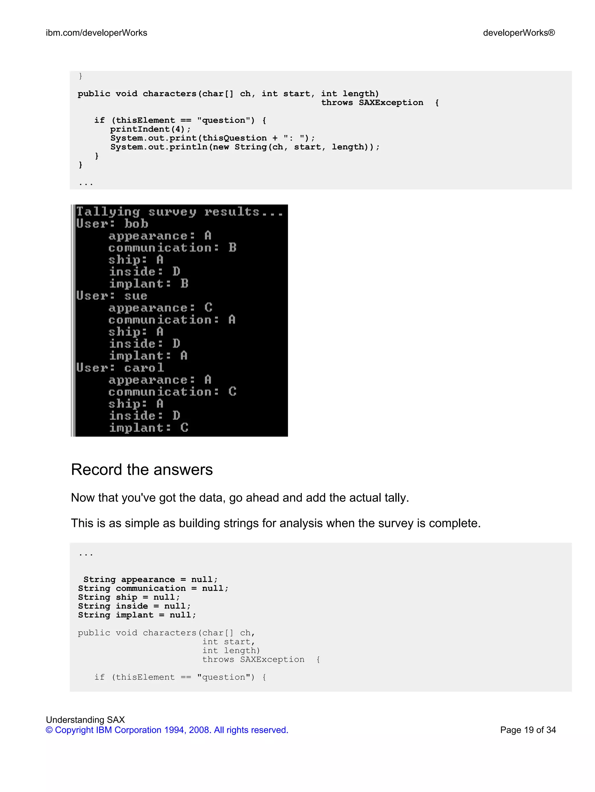 ibm.com/developerWorks                                                                  developerWorks®



       }
       public void characters(char[] ch, int start, int length)
                                                    throws SAXException     {
           if (thisElement == "question") {
              printIndent(4);
              System.out.print(thisQuestion + ": ");
              System.out.println(new String(ch, start, length));
           }
       }
       ...




      Record the answers
      Now that you've got the data, go ahead and add the actual tally.

      This is as simple as building strings for analysis when the survey is complete.

       ...

        String appearance = null;
       String communication = null;
       String ship = null;
       String inside = null;
       String implant = null;
       public void characters(char[] ch,
                              int start,
                              int length)
                              throws SAXException              {
           if (thisElement == "question") {



Understanding SAX
© Copyright IBM Corporation 1994, 2008. All rights reserved.                               Page 19 of 34
 