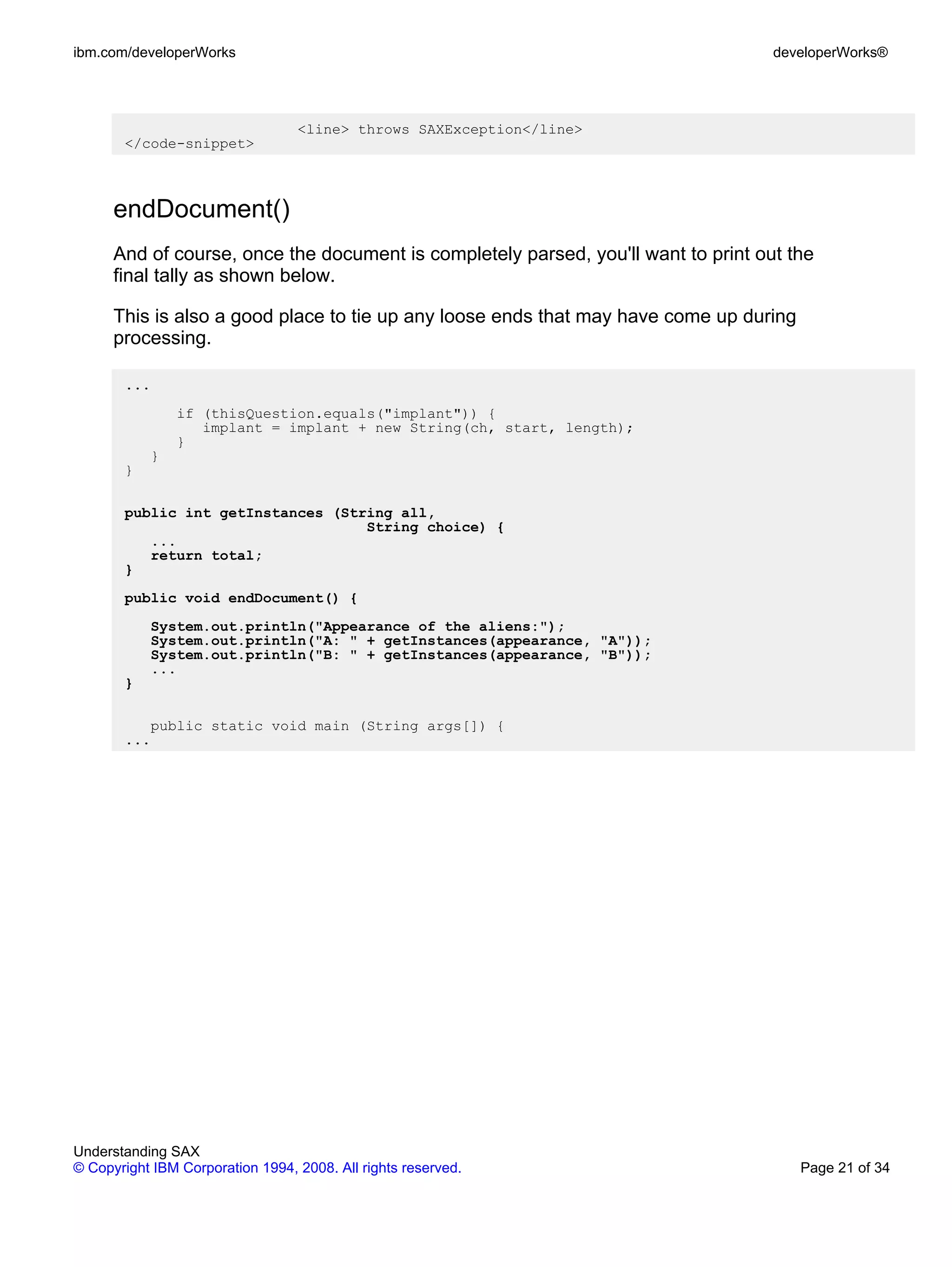 ibm.com/developerWorks                                                              developerWorks®




                                  <line> throws SAXException</line>
       </code-snippet>



      endDocument()
      And of course, once the document is completely parsed, you'll want to print out the
      final tally as shown below.

      This is also a good place to tie up any loose ends that may have come up during
      processing.

       ...
               if (thisQuestion.equals("implant")) {
                  implant = implant + new String(ch, start, length);
               }
           }
       }

       public int getInstances (String all,
                                   String choice) {
          ...
          return total;
       }
       public void endDocument() {
           System.out.println("Appearance of the aliens:");
           System.out.println("A: " + getInstances(appearance, "A"));
           System.out.println("B: " + getInstances(appearance, "B"));
           ...
       }

          public static void main (String args[]) {
       ...




Understanding SAX
© Copyright IBM Corporation 1994, 2008. All rights reserved.                            Page 21 of 34
 
