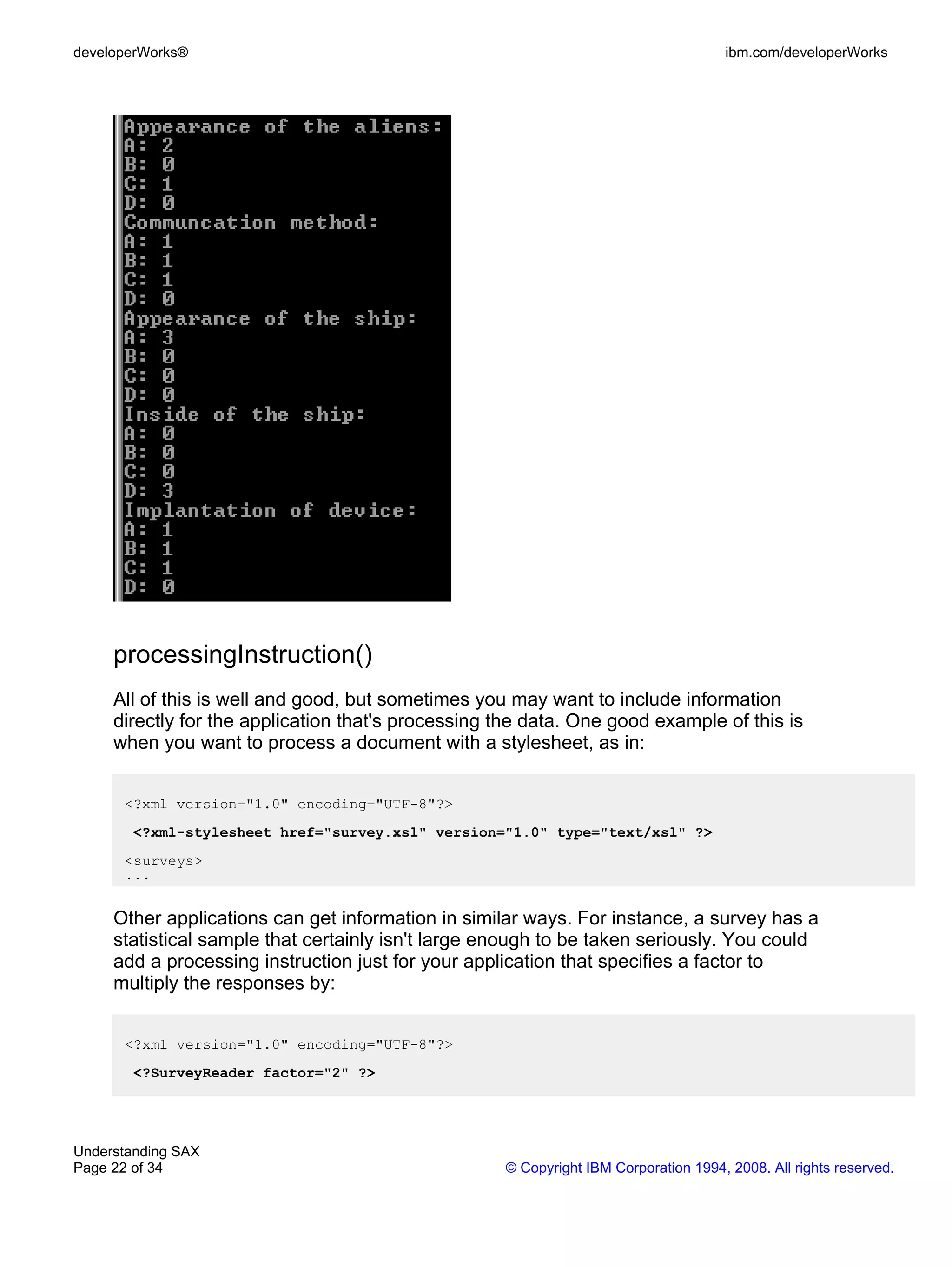 developerWorks®                                                                      ibm.com/developerWorks




     processingInstruction()
     All of this is well and good, but sometimes you may want to include information
     directly for the application that's processing the data. One good example of this is
     when you want to process a document with a stylesheet, as in:


      <?xml version="1.0" encoding="UTF-8"?>
        <?xml-stylesheet href="survey.xsl" version="1.0" type="text/xsl" ?>
      <surveys>
      ...


     Other applications can get information in similar ways. For instance, a survey has a
     statistical sample that certainly isn't large enough to be taken seriously. You could
     add a processing instruction just for your application that specifies a factor to
     multiply the responses by:


      <?xml version="1.0" encoding="UTF-8"?>
        <?SurveyReader factor="2" ?>




Understanding SAX
Page 22 of 34                                       © Copyright IBM Corporation 1994, 2008. All rights reserved.
 
