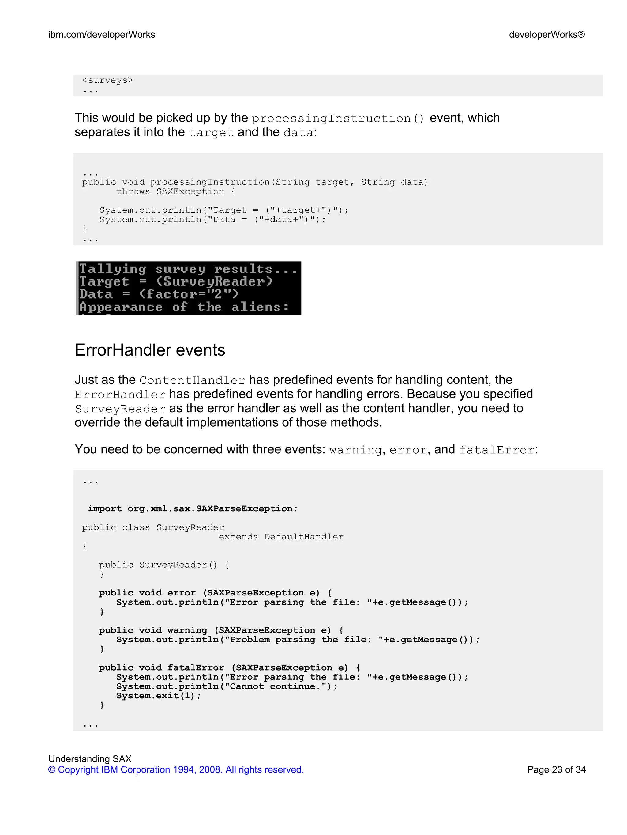 ibm.com/developerWorks                                                           developerWorks®



       <surveys>
       ...


      This would be picked up by the processingInstruction() event, which
      separates it into the target and the data:


       ...
       public void processingInstruction(String target, String data)
             throws SAXException {
           System.out.println("Target = ("+target+")");
           System.out.println("Data = ("+data+")");
       }
       ...




      ErrorHandler events
      Just as the ContentHandler has predefined events for handling content, the
      ErrorHandler has predefined events for handling errors. Because you specified
      SurveyReader as the error handler as well as the content handler, you need to
      override the default implementations of those methods.

      You need to be concerned with three events: warning, error, and fatalError:

       ...

         import org.xml.sax.SAXParseException;
       public class SurveyReader
                               extends DefaultHandler
       {
           public SurveyReader() {
           }
           public void error (SAXParseException e) {
              System.out.println("Error parsing the file: "+e.getMessage());
           }
           public void warning (SAXParseException e) {
              System.out.println("Problem parsing the file: "+e.getMessage());
           }
           public void fatalError (SAXParseException e) {
              System.out.println("Error parsing the file: "+e.getMessage());
              System.out.println("Cannot continue.");
              System.exit(1);
           }
       ...


Understanding SAX
© Copyright IBM Corporation 1994, 2008. All rights reserved.                        Page 23 of 34
 