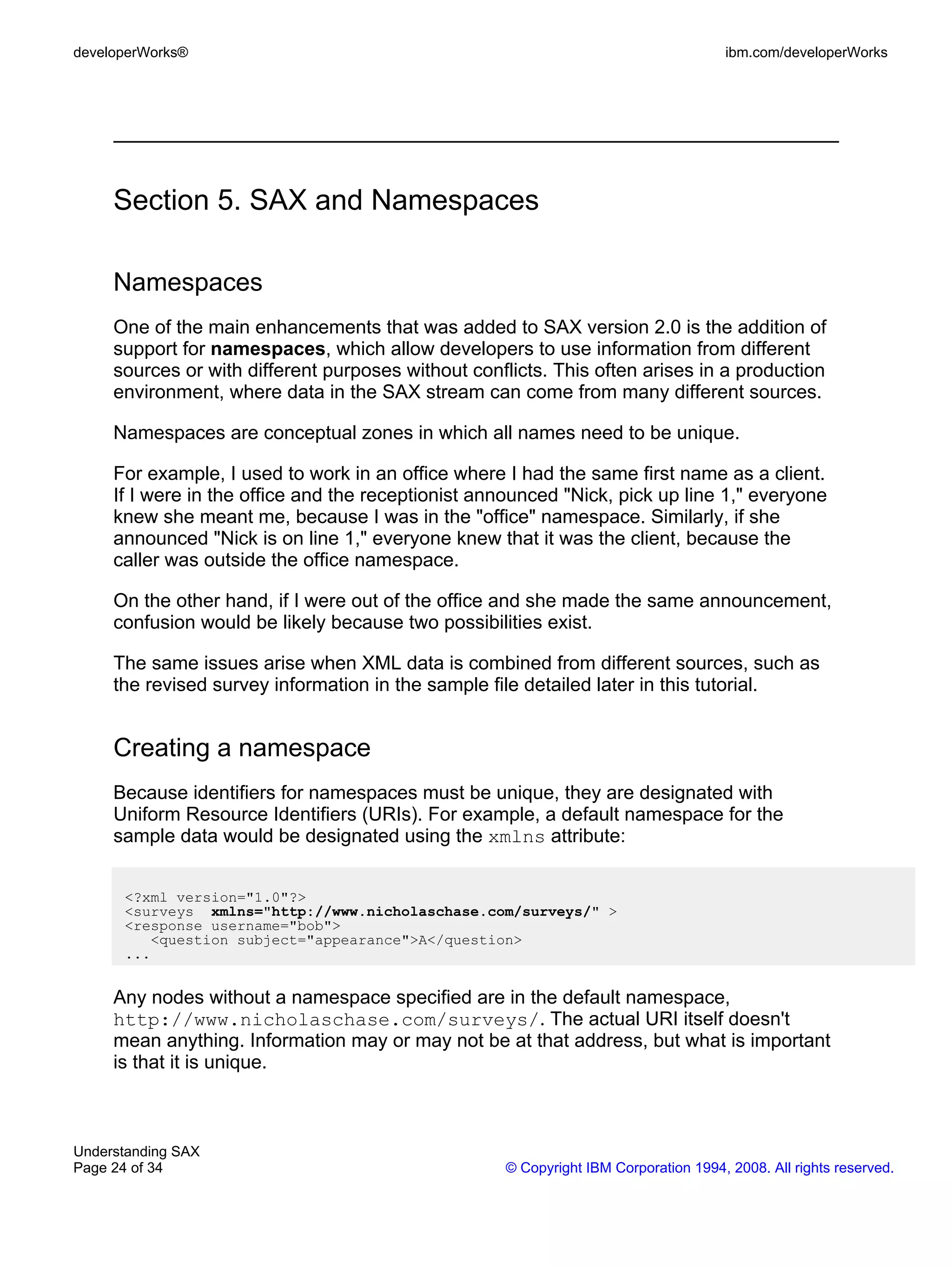 developerWorks®                                                                      ibm.com/developerWorks




     Section 5. SAX and Namespaces

     Namespaces
     One of the main enhancements that was added to SAX version 2.0 is the addition of
     support for namespaces, which allow developers to use information from different
     sources or with different purposes without conflicts. This often arises in a production
     environment, where data in the SAX stream can come from many different sources.

     Namespaces are conceptual zones in which all names need to be unique.

     For example, I used to work in an office where I had the same first name as a client.
     If I were in the office and the receptionist announced "Nick, pick up line 1," everyone
     knew she meant me, because I was in the "office" namespace. Similarly, if she
     announced "Nick is on line 1," everyone knew that it was the client, because the
     caller was outside the office namespace.

     On the other hand, if I were out of the office and she made the same announcement,
     confusion would be likely because two possibilities exist.

     The same issues arise when XML data is combined from different sources, such as
     the revised survey information in the sample file detailed later in this tutorial.


     Creating a namespace
     Because identifiers for namespaces must be unique, they are designated with
     Uniform Resource Identifiers (URIs). For example, a default namespace for the
     sample data would be designated using the xmlns attribute:


      <?xml version="1.0"?>
      <surveys xmlns="http://www.nicholaschase.com/surveys/" >
      <response username="bob">
         <question subject="appearance">A</question>
      ...


     Any nodes without a namespace specified are in the default namespace,
     http://www.nicholaschase.com/surveys/. The actual URI itself doesn't
     mean anything. Information may or may not be at that address, but what is important
     is that it is unique.



Understanding SAX
Page 24 of 34                                       © Copyright IBM Corporation 1994, 2008. All rights reserved.
 
