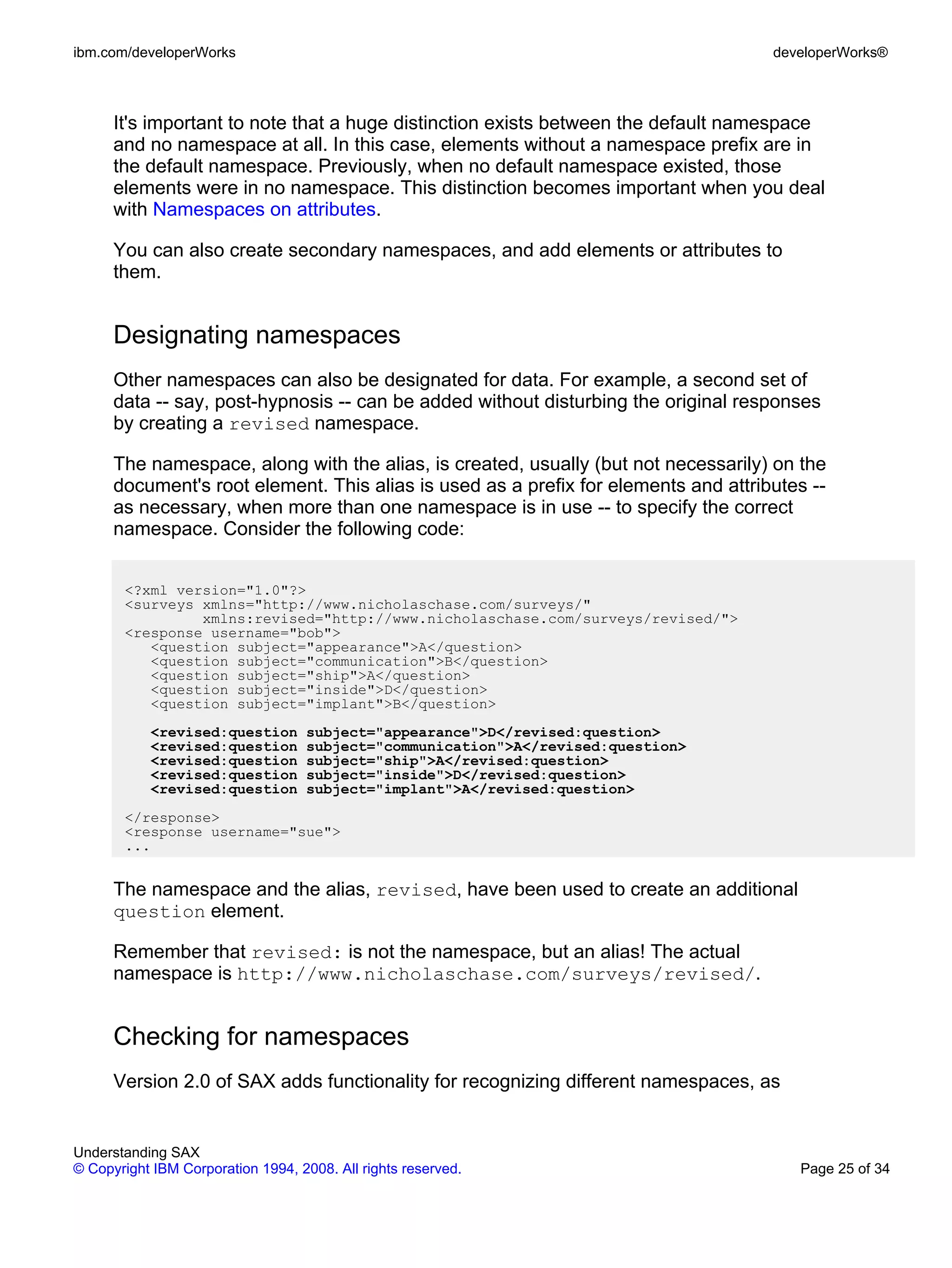 ibm.com/developerWorks                                                               developerWorks®



      It's important to note that a huge distinction exists between the default namespace
      and no namespace at all. In this case, elements without a namespace prefix are in
      the default namespace. Previously, when no default namespace existed, those
      elements were in no namespace. This distinction becomes important when you deal
      with Namespaces on attributes.

      You can also create secondary namespaces, and add elements or attributes to
      them.


      Designating namespaces
      Other namespaces can also be designated for data. For example, a second set of
      data -- say, post-hypnosis -- can be added without disturbing the original responses
      by creating a revised namespace.

      The namespace, along with the alias, is created, usually (but not necessarily) on the
      document's root element. This alias is used as a prefix for elements and attributes --
      as necessary, when more than one namespace is in use -- to specify the correct
      namespace. Consider the following code:


       <?xml version="1.0"?>
       <surveys xmlns="http://www.nicholaschase.com/surveys/"
                xmlns:revised="http://www.nicholaschase.com/surveys/revised/">
       <response username="bob">
          <question subject="appearance">A</question>
          <question subject="communication">B</question>
          <question subject="ship">A</question>
          <question subject="inside">D</question>
          <question subject="implant">B</question>
           <revised:question       subject="appearance">D</revised:question>
           <revised:question       subject="communication">A</revised:question>
           <revised:question       subject="ship">A</revised:question>
           <revised:question       subject="inside">D</revised:question>
           <revised:question       subject="implant">A</revised:question>
       </response>
       <response username="sue">
       ...


      The namespace and the alias, revised, have been used to create an additional
      question element.

      Remember that revised: is not the namespace, but an alias! The actual
      namespace is http://www.nicholaschase.com/surveys/revised/.


      Checking for namespaces
      Version 2.0 of SAX adds functionality for recognizing different namespaces, as


Understanding SAX
© Copyright IBM Corporation 1994, 2008. All rights reserved.                            Page 25 of 34
 