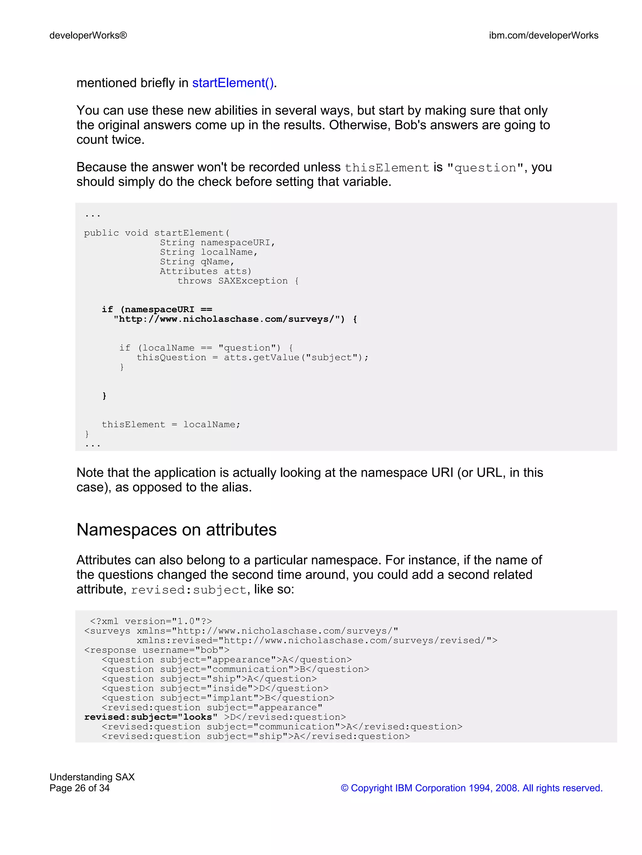 developerWorks®                                                                      ibm.com/developerWorks



     mentioned briefly in startElement().

     You can use these new abilities in several ways, but start by making sure that only
     the original answers come up in the results. Otherwise, Bob's answers are going to
     count twice.

     Because the answer won't be recorded unless thisElement is "question", you
     should simply do the check before setting that variable.

      ...
      public void startElement(
                   String namespaceURI,
                   String localName,
                   String qName,
                   Attributes atts)
                      throws SAXException {

          if (namespaceURI ==
            "http://www.nicholaschase.com/surveys/") {

              if (localName == "question") {
                 thisQuestion = atts.getValue("subject");
              }

          }

         thisElement = localName;
      }
      ...


     Note that the application is actually looking at the namespace URI (or URL, in this
     case), as opposed to the alias.


     Namespaces on attributes
     Attributes can also belong to a particular namespace. For instance, if the name of
     the questions changed the second time around, you could add a second related
     attribute, revised:subject, like so:

       <?xml version="1.0"?>
      <surveys xmlns="http://www.nicholaschase.com/surveys/"
               xmlns:revised="http://www.nicholaschase.com/surveys/revised/">
      <response username="bob">
         <question subject="appearance">A</question>
         <question subject="communication">B</question>
         <question subject="ship">A</question>
         <question subject="inside">D</question>
         <question subject="implant">B</question>
         <revised:question subject="appearance"
      revised:subject="looks" >D</revised:question>
         <revised:question subject="communication">A</revised:question>
         <revised:question subject="ship">A</revised:question>



Understanding SAX
Page 26 of 34                                       © Copyright IBM Corporation 1994, 2008. All rights reserved.
 