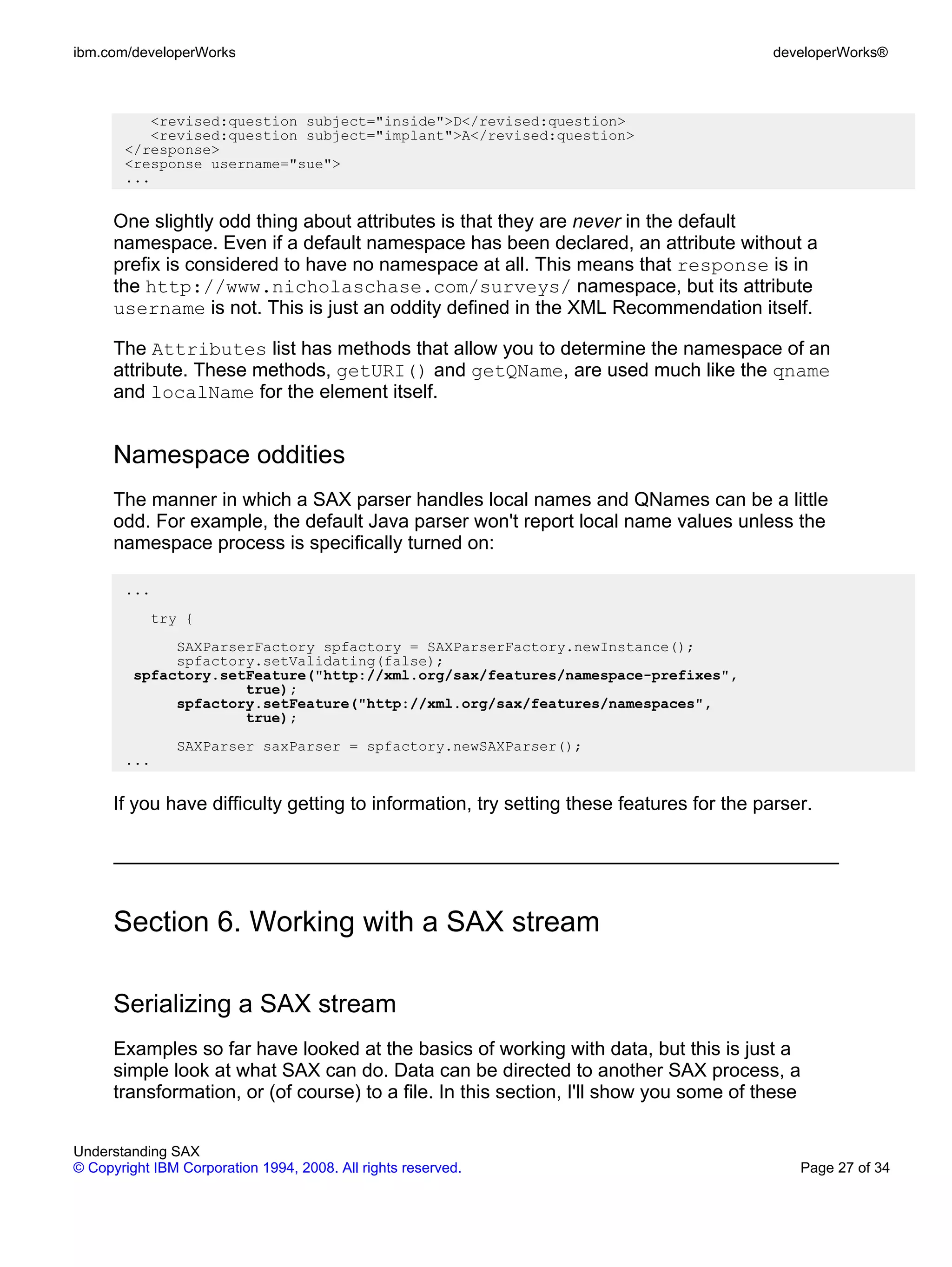 ibm.com/developerWorks                                                                    developerWorks®



          <revised:question subject="inside">D</revised:question>
          <revised:question subject="implant">A</revised:question>
       </response>
       <response username="sue">
       ...


      One slightly odd thing about attributes is that they are never in the default
      namespace. Even if a default namespace has been declared, an attribute without a
      prefix is considered to have no namespace at all. This means that response is in
      the http://www.nicholaschase.com/surveys/ namespace, but its attribute
      username is not. This is just an oddity defined in the XML Recommendation itself.

      The Attributes list has methods that allow you to determine the namespace of an
      attribute. These methods, getURI() and getQName, are used much like the qname
      and localName for the element itself.


      Namespace oddities
      The manner in which a SAX parser handles local names and QNames can be a little
      odd. For example, the default Java parser won't report local name values unless the
      namespace process is specifically turned on:

       ...
           try {
              SAXParserFactory spfactory = SAXParserFactory.newInstance();
              spfactory.setValidating(false);
         spfactory.setFeature("http://xml.org/sax/features/namespace-prefixes",
                      true);
              spfactory.setFeature("http://xml.org/sax/features/namespaces",
                      true);
               SAXParser saxParser = spfactory.newSAXParser();
       ...


      If you have difficulty getting to information, try setting these features for the parser.




      Section 6. Working with a SAX stream

      Serializing a SAX stream
      Examples so far have looked at the basics of working with data, but this is just a
      simple look at what SAX can do. Data can be directed to another SAX process, a
      transformation, or (of course) to a file. In this section, I'll show you some of these


Understanding SAX
© Copyright IBM Corporation 1994, 2008. All rights reserved.                                 Page 27 of 34
 