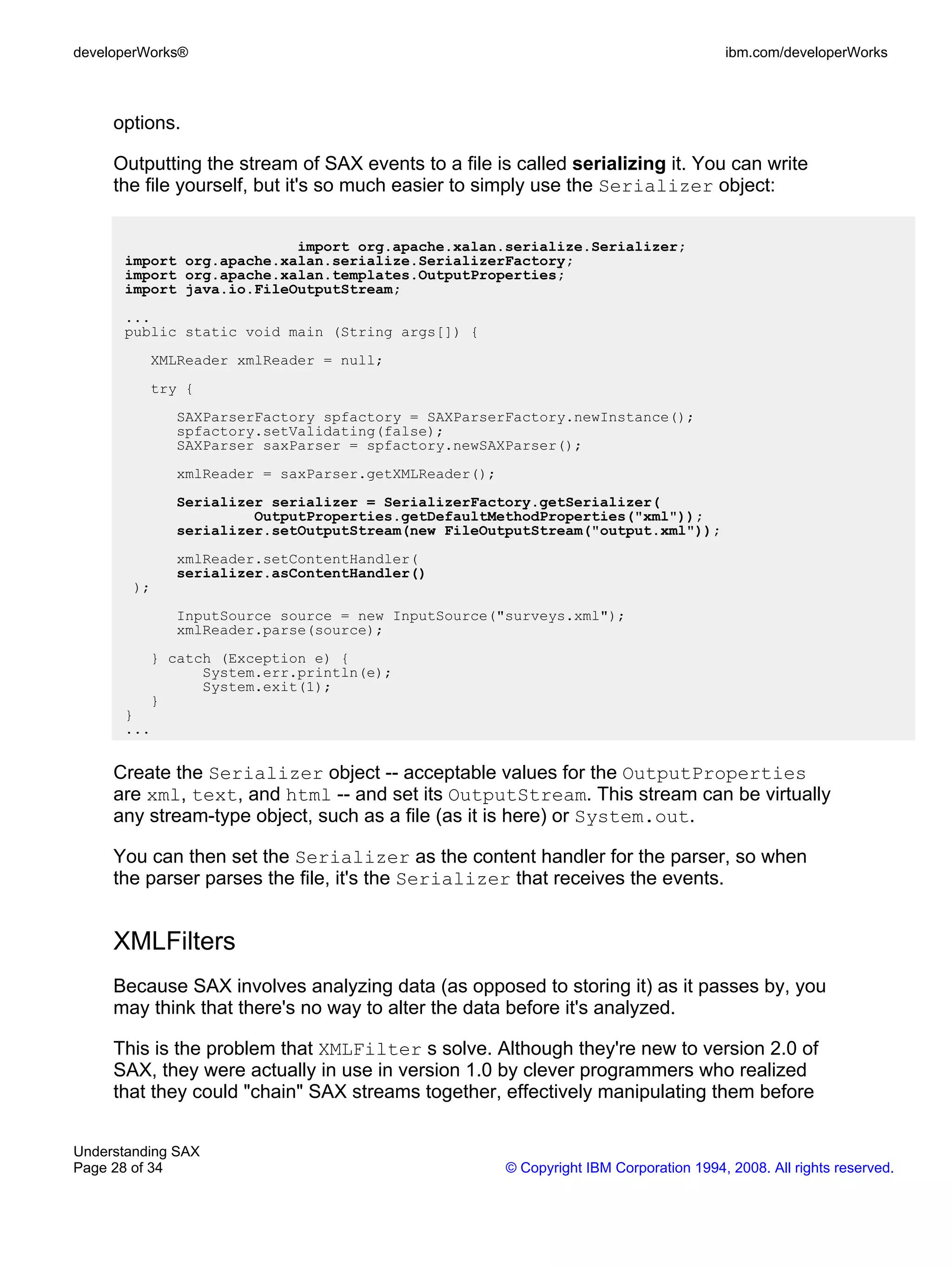 developerWorks®                                                                       ibm.com/developerWorks



     options.

     Outputting the stream of SAX events to a file is called serializing it. You can write
     the file yourself, but it's so much easier to simply use the Serializer object:


                          import org.apache.xalan.serialize.Serializer;
      import org.apache.xalan.serialize.SerializerFactory;
      import org.apache.xalan.templates.OutputProperties;
      import java.io.FileOutputStream;
      ...
      public static void main (String args[]) {
          XMLReader xmlReader = null;
          try {
             SAXParserFactory spfactory = SAXParserFactory.newInstance();
             spfactory.setValidating(false);
             SAXParser saxParser = spfactory.newSAXParser();
             xmlReader = saxParser.getXMLReader();
             Serializer serializer = SerializerFactory.getSerializer(
                      OutputProperties.getDefaultMethodProperties("xml"));
             serializer.setOutputStream(new FileOutputStream("output.xml"));
             xmlReader.setContentHandler(
             serializer.asContentHandler()
        );
             InputSource source = new InputSource("surveys.xml");
             xmlReader.parse(source);
          } catch (Exception e) {
                System.err.println(e);
                System.exit(1);
          }
      }
      ...


     Create the Serializer object -- acceptable values for the OutputProperties
     are xml, text, and html -- and set its OutputStream. This stream can be virtually
     any stream-type object, such as a file (as it is here) or System.out.

     You can then set the Serializer as the content handler for the parser, so when
     the parser parses the file, it's the Serializer that receives the events.


     XMLFilters
     Because SAX involves analyzing data (as opposed to storing it) as it passes by, you
     may think that there's no way to alter the data before it's analyzed.

     This is the problem that XMLFilter s solve. Although they're new to version 2.0 of
     SAX, they were actually in use in version 1.0 by clever programmers who realized
     that they could "chain" SAX streams together, effectively manipulating them before


Understanding SAX
Page 28 of 34                                        © Copyright IBM Corporation 1994, 2008. All rights reserved.
 