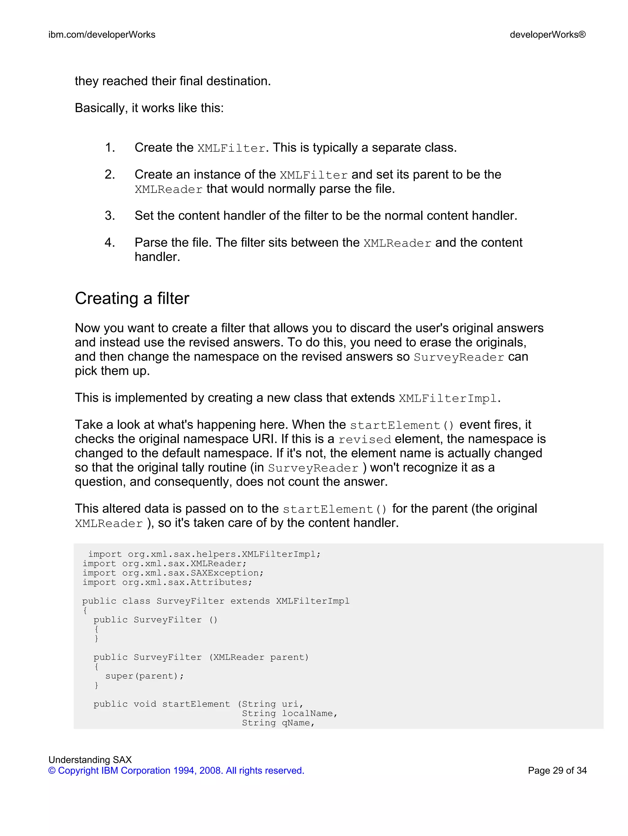 ibm.com/developerWorks                                                                   developerWorks®



      they reached their final destination.

      Basically, it works like this:


             1.     Create the XMLFilter. This is typically a separate class.

             2.     Create an instance of the XMLFilter and set its parent to be the
                    XMLReader that would normally parse the file.

             3.     Set the content handler of the filter to be the normal content handler.

             4.     Parse the file. The filter sits between the XMLReader and the content
                    handler.


      Creating a filter
      Now you want to create a filter that allows you to discard the user's original answers
      and instead use the revised answers. To do this, you need to erase the originals,
      and then change the namespace on the revised answers so SurveyReader can
      pick them up.

      This is implemented by creating a new class that extends XMLFilterImpl.

      Take a look at what's happening here. When the startElement() event fires, it
      checks the original namespace URI. If this is a revised element, the namespace is
      changed to the default namespace. If it's not, the element name is actually changed
      so that the original tally routine (in SurveyReader ) won't recognize it as a
      question, and consequently, does not count the answer.

      This altered data is passed on to the startElement() for the parent (the original
      XMLReader ), so it's taken care of by the content handler.

        import org.xml.sax.helpers.XMLFilterImpl;
       import org.xml.sax.XMLReader;
       import org.xml.sax.SAXException;
       import org.xml.sax.Attributes;
       public class SurveyFilter extends XMLFilterImpl
       {
         public SurveyFilter ()
         {
         }
          public SurveyFilter (XMLReader parent)
          {
            super(parent);
          }
          public void startElement (String uri,
                                    String localName,
                                    String qName,


Understanding SAX
© Copyright IBM Corporation 1994, 2008. All rights reserved.                                  Page 29 of 34
 