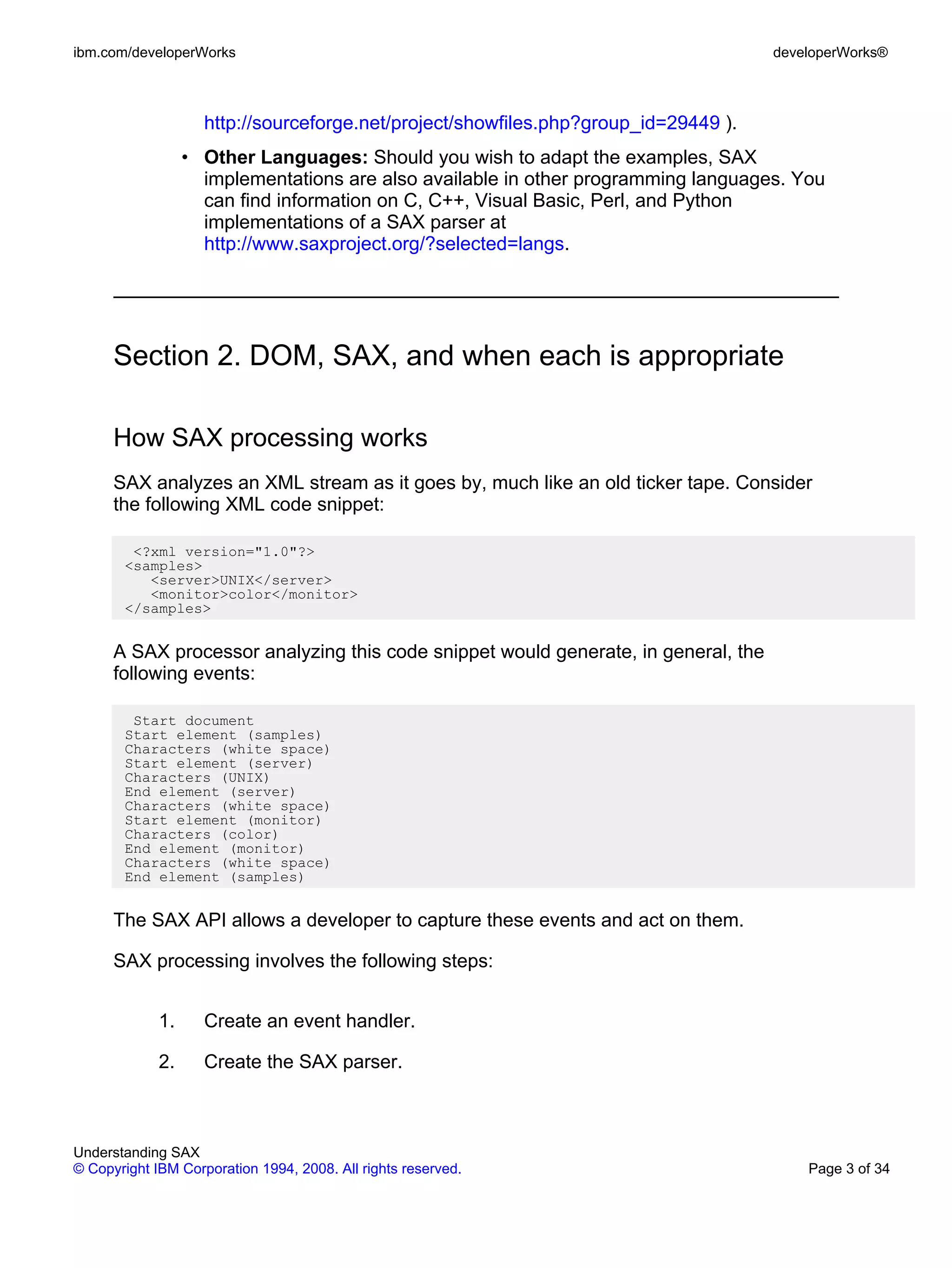 ibm.com/developerWorks                                                               developerWorks®



                    http://sourceforge.net/project/showfiles.php?group_id=29449 ).
                  • Other Languages: Should you wish to adapt the examples, SAX
                    implementations are also available in other programming languages. You
                    can find information on C, C++, Visual Basic, Perl, and Python
                    implementations of a SAX parser at
                    http://www.saxproject.org/?selected=langs.




      Section 2. DOM, SAX, and when each is appropriate

      How SAX processing works
      SAX analyzes an XML stream as it goes by, much like an old ticker tape. Consider
      the following XML code snippet:

        <?xml version="1.0"?>
       <samples>
          <server>UNIX</server>
          <monitor>color</monitor>
       </samples>


      A SAX processor analyzing this code snippet would generate, in general, the
      following events:

        Start document
       Start element (samples)
       Characters (white space)
       Start element (server)
       Characters (UNIX)
       End element (server)
       Characters (white space)
       Start element (monitor)
       Characters (color)
       End element (monitor)
       Characters (white space)
       End element (samples)


      The SAX API allows a developer to capture these events and act on them.

      SAX processing involves the following steps:


             1.     Create an event handler.

             2.     Create the SAX parser.



Understanding SAX
© Copyright IBM Corporation 1994, 2008. All rights reserved.                             Page 3 of 34
 