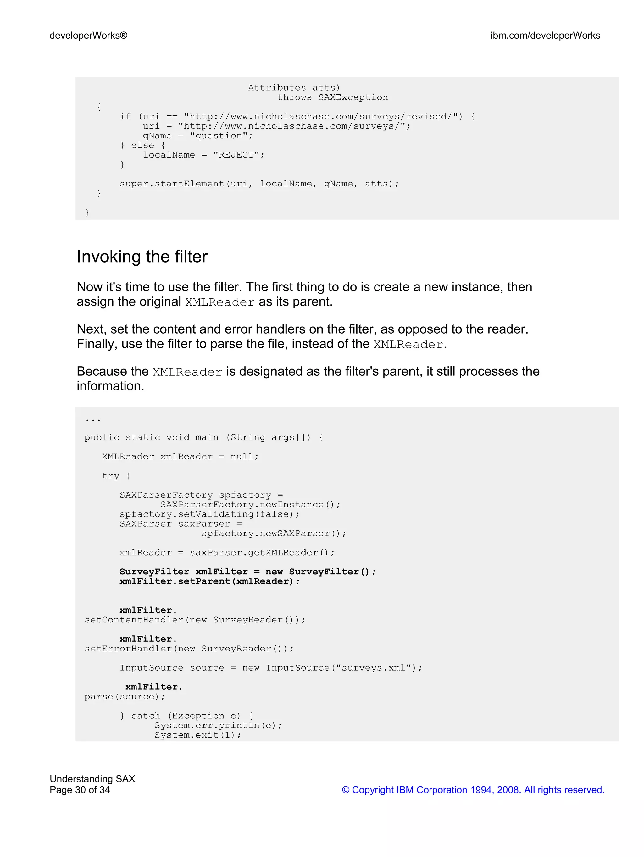 developerWorks®                                                                        ibm.com/developerWorks




                                    Attributes atts)
                                         throws SAXException
          {
              if (uri == "http://www.nicholaschase.com/surveys/revised/") {
                  uri = "http://www.nicholaschase.com/surveys/";
                  qName = "question";
              } else {
                  localName = "REJECT";
              }
              super.startElement(uri, localName, qName, atts);
          }
      }



     Invoking the filter
     Now it's time to use the filter. The first thing to do is create a new instance, then
     assign the original XMLReader as its parent.

     Next, set the content and error handlers on the filter, as opposed to the reader.
     Finally, use the filter to parse the file, instead of the XMLReader.

     Because the XMLReader is designated as the filter's parent, it still processes the
     information.

      ...
      public static void main (String args[]) {
          XMLReader xmlReader = null;
          try {
              SAXParserFactory spfactory =
                     SAXParserFactory.newInstance();
              spfactory.setValidating(false);
              SAXParser saxParser =
                            spfactory.newSAXParser();
              xmlReader = saxParser.getXMLReader();
              SurveyFilter xmlFilter = new SurveyFilter();
              xmlFilter.setParent(xmlReader);

            xmlFilter.
      setContentHandler(new SurveyReader());
            xmlFilter.
      setErrorHandler(new SurveyReader());
              InputSource source = new InputSource("surveys.xml");
             xmlFilter.
      parse(source);
              } catch (Exception e) {
                    System.err.println(e);
                    System.exit(1);



Understanding SAX
Page 30 of 34                                         © Copyright IBM Corporation 1994, 2008. All rights reserved.
 