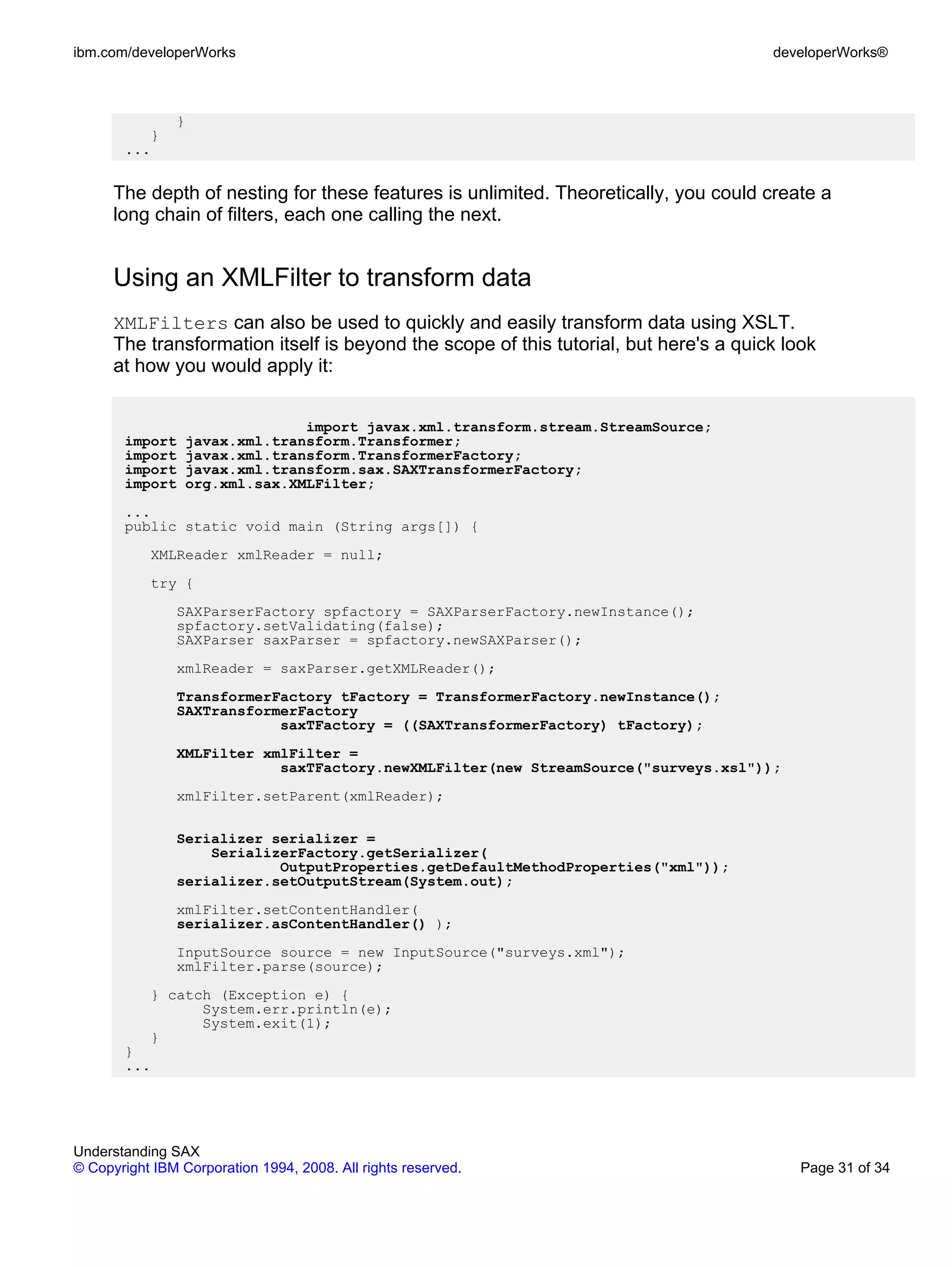 ibm.com/developerWorks                                                                 developerWorks®



               }
          }
       ...


      The depth of nesting for these features is unlimited. Theoretically, you could create a
      long chain of filters, each one calling the next.


      Using an XMLFilter to transform data
      XMLFilters can also be used to quickly and easily transform data using XSLT.
      The transformation itself is beyond the scope of this tutorial, but here's a quick look
      at how you would apply it:


                                 import javax.xml.transform.stream.StreamSource;
       import      javax.xml.transform.Transformer;
       import      javax.xml.transform.TransformerFactory;
       import      javax.xml.transform.sax.SAXTransformerFactory;
       import      org.xml.sax.XMLFilter;
       ...
       public static void main (String args[]) {
           XMLReader xmlReader = null;
           try {
               SAXParserFactory spfactory = SAXParserFactory.newInstance();
               spfactory.setValidating(false);
               SAXParser saxParser = spfactory.newSAXParser();
               xmlReader = saxParser.getXMLReader();
               TransformerFactory tFactory = TransformerFactory.newInstance();
               SAXTransformerFactory
                           saxTFactory = ((SAXTransformerFactory) tFactory);
               XMLFilter xmlFilter =
                           saxTFactory.newXMLFilter(new StreamSource("surveys.xsl"));
               xmlFilter.setParent(xmlReader);

               Serializer serializer =
                   SerializerFactory.getSerializer(
                           OutputProperties.getDefaultMethodProperties("xml"));
               serializer.setOutputStream(System.out);
               xmlFilter.setContentHandler(
               serializer.asContentHandler() );
               InputSource source = new InputSource("surveys.xml");
               xmlFilter.parse(source);
           } catch (Exception e) {
                 System.err.println(e);
                 System.exit(1);
           }
       }
       ...




Understanding SAX
© Copyright IBM Corporation 1994, 2008. All rights reserved.                               Page 31 of 34
 