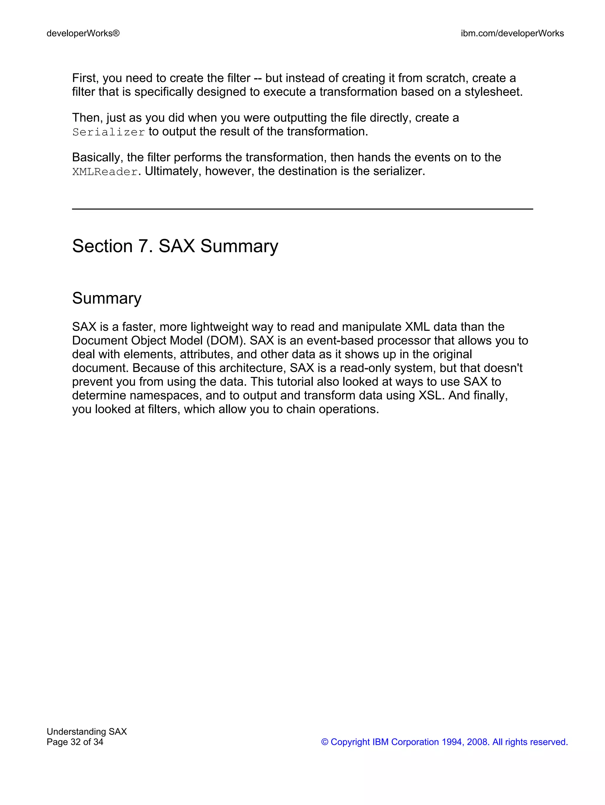 developerWorks®                                                                        ibm.com/developerWorks



     First, you need to create the filter -- but instead of creating it from scratch, create a
     filter that is specifically designed to execute a transformation based on a stylesheet.

     Then, just as you did when you were outputting the file directly, create a
     Serializer to output the result of the transformation.

     Basically, the filter performs the transformation, then hands the events on to the
     XMLReader. Ultimately, however, the destination is the serializer.




     Section 7. SAX Summary

     Summary
     SAX is a faster, more lightweight way to read and manipulate XML data than the
     Document Object Model (DOM). SAX is an event-based processor that allows you to
     deal with elements, attributes, and other data as it shows up in the original
     document. Because of this architecture, SAX is a read-only system, but that doesn't
     prevent you from using the data. This tutorial also looked at ways to use SAX to
     determine namespaces, and to output and transform data using XSL. And finally,
     you looked at filters, which allow you to chain operations.




Understanding SAX
Page 32 of 34                                         © Copyright IBM Corporation 1994, 2008. All rights reserved.
 