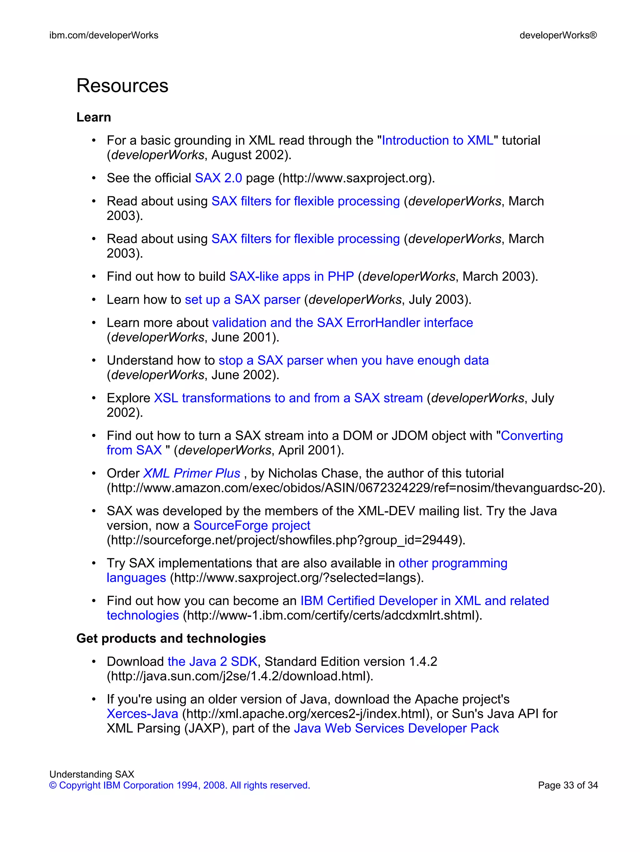ibm.com/developerWorks                                                             developerWorks®




      Resources
      Learn
         • For a basic grounding in XML read through the "Introduction to XML" tutorial
           (developerWorks, August 2002).
         • See the official SAX 2.0 page (http://www.saxproject.org).
         • Read about using SAX filters for flexible processing (developerWorks, March
           2003).
         • Read about using SAX filters for flexible processing (developerWorks, March
           2003).
         • Find out how to build SAX-like apps in PHP (developerWorks, March 2003).
         • Learn how to set up a SAX parser (developerWorks, July 2003).
         • Learn more about validation and the SAX ErrorHandler interface
           (developerWorks, June 2001).
         • Understand how to stop a SAX parser when you have enough data
           (developerWorks, June 2002).
         • Explore XSL transformations to and from a SAX stream (developerWorks, July
           2002).
         • Find out how to turn a SAX stream into a DOM or JDOM object with "Converting
           from SAX " (developerWorks, April 2001).
         • Order XML Primer Plus , by Nicholas Chase, the author of this tutorial
           (http://www.amazon.com/exec/obidos/ASIN/0672324229/ref=nosim/thevanguardsc-20).
         • SAX was developed by the members of the XML-DEV mailing list. Try the Java
           version, now a SourceForge project
           (http://sourceforge.net/project/showfiles.php?group_id=29449).
         • Try SAX implementations that are also available in other programming
           languages (http://www.saxproject.org/?selected=langs).
         • Find out how you can become an IBM Certified Developer in XML and related
           technologies (http://www-1.ibm.com/certify/certs/adcdxmlrt.shtml).
      Get products and technologies
         • Download the Java 2 SDK, Standard Edition version 1.4.2
           (http://java.sun.com/j2se/1.4.2/download.html).
         • If you're using an older version of Java, download the Apache project's
           Xerces-Java (http://xml.apache.org/xerces2-j/index.html), or Sun's Java API for
           XML Parsing (JAXP), part of the Java Web Services Developer Pack


Understanding SAX
© Copyright IBM Corporation 1994, 2008. All rights reserved.                          Page 33 of 34
 