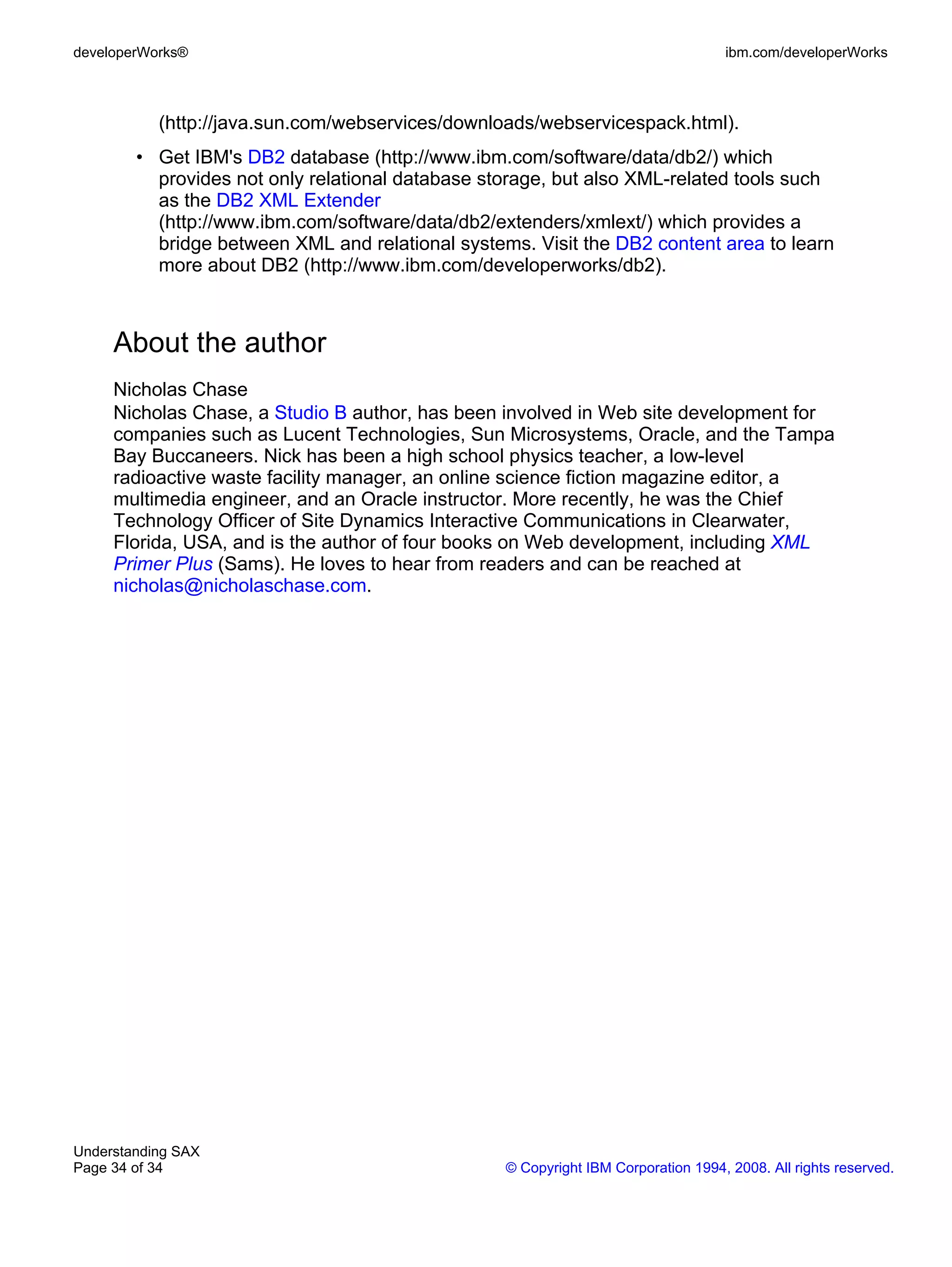 developerWorks®                                                                    ibm.com/developerWorks



           (http://java.sun.com/webservices/downloads/webservicespack.html).
        • Get IBM's DB2 database (http://www.ibm.com/software/data/db2/) which
          provides not only relational database storage, but also XML-related tools such
          as the DB2 XML Extender
          (http://www.ibm.com/software/data/db2/extenders/xmlext/) which provides a
          bridge between XML and relational systems. Visit the DB2 content area to learn
          more about DB2 (http://www.ibm.com/developerworks/db2).



     About the author
     Nicholas Chase
     Nicholas Chase, a Studio B author, has been involved in Web site development for
     companies such as Lucent Technologies, Sun Microsystems, Oracle, and the Tampa
     Bay Buccaneers. Nick has been a high school physics teacher, a low-level
     radioactive waste facility manager, an online science fiction magazine editor, a
     multimedia engineer, and an Oracle instructor. More recently, he was the Chief
     Technology Officer of Site Dynamics Interactive Communications in Clearwater,
     Florida, USA, and is the author of four books on Web development, including XML
     Primer Plus (Sams). He loves to hear from readers and can be reached at
     nicholas@nicholaschase.com.




Understanding SAX
Page 34 of 34                                     © Copyright IBM Corporation 1994, 2008. All rights reserved.
 