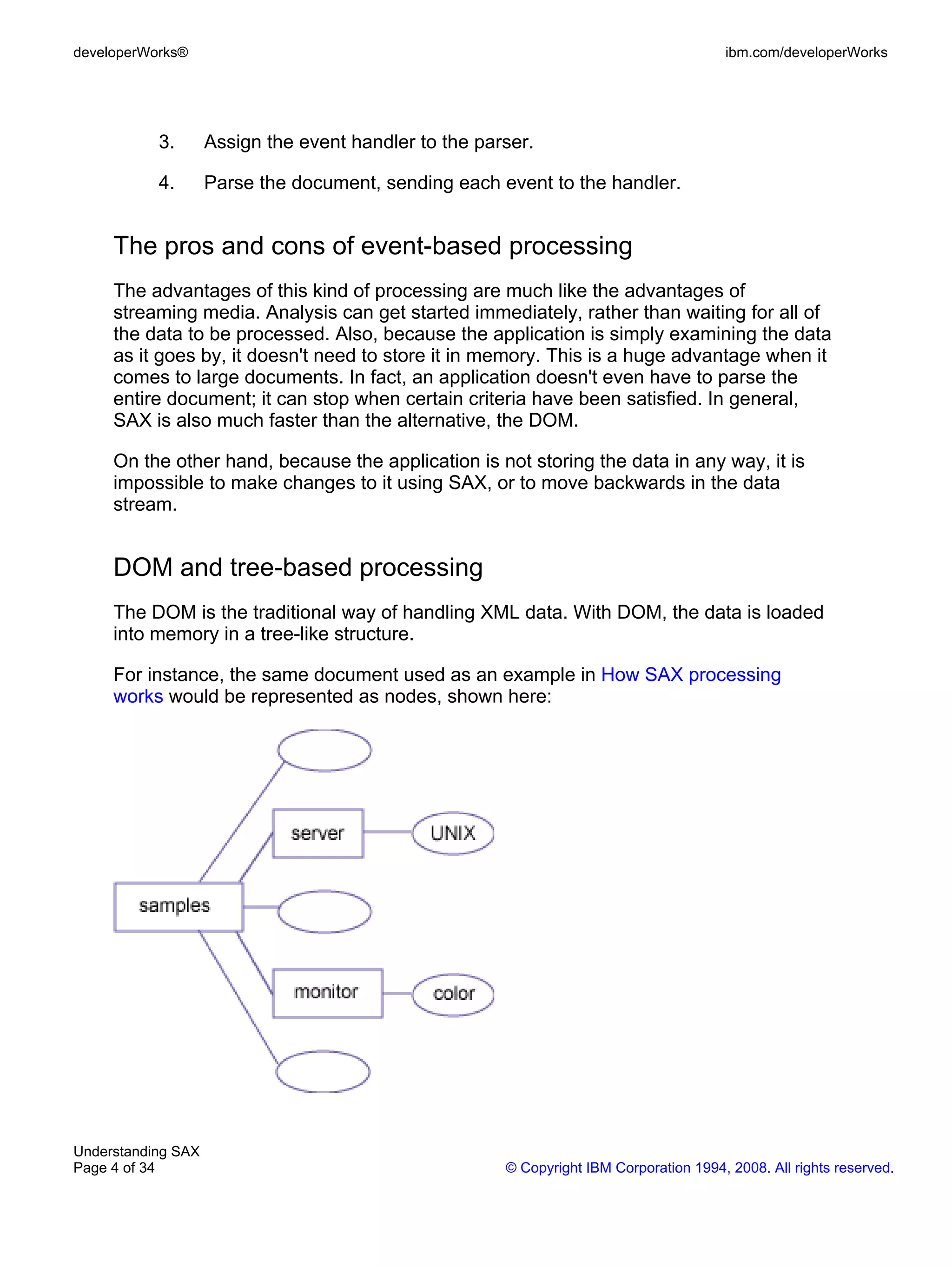 developerWorks®                                                                         ibm.com/developerWorks




           3.       Assign the event handler to the parser.

           4.       Parse the document, sending each event to the handler.


     The pros and cons of event-based processing
     The advantages of this kind of processing are much like the advantages of
     streaming media. Analysis can get started immediately, rather than waiting for all of
     the data to be processed. Also, because the application is simply examining the data
     as it goes by, it doesn't need to store it in memory. This is a huge advantage when it
     comes to large documents. In fact, an application doesn't even have to parse the
     entire document; it can stop when certain criteria have been satisfied. In general,
     SAX is also much faster than the alternative, the DOM.

     On the other hand, because the application is not storing the data in any way, it is
     impossible to make changes to it using SAX, or to move backwards in the data
     stream.


     DOM and tree-based processing
     The DOM is the traditional way of handling XML data. With DOM, the data is loaded
     into memory in a tree-like structure.

     For instance, the same document used as an example in How SAX processing
     works would be represented as nodes, shown here:




Understanding SAX
Page 4 of 34                                           © Copyright IBM Corporation 1994, 2008. All rights reserved.
 