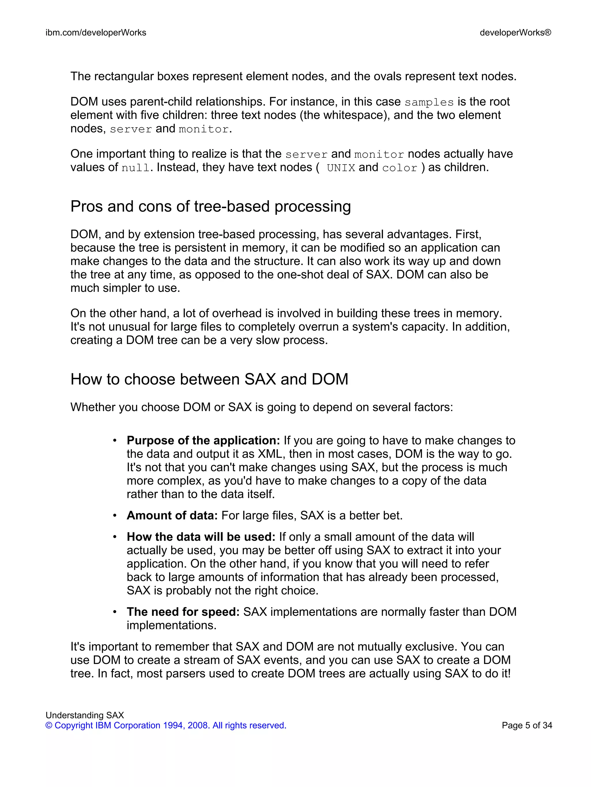 ibm.com/developerWorks                                                                 developerWorks®



      The rectangular boxes represent element nodes, and the ovals represent text nodes.

      DOM uses parent-child relationships. For instance, in this case samples is the root
      element with five children: three text nodes (the whitespace), and the two element
      nodes, server and monitor.

      One important thing to realize is that the server and monitor nodes actually have
      values of null. Instead, they have text nodes ( UNIX and color ) as children.


      Pros and cons of tree-based processing
      DOM, and by extension tree-based processing, has several advantages. First,
      because the tree is persistent in memory, it can be modified so an application can
      make changes to the data and the structure. It can also work its way up and down
      the tree at any time, as opposed to the one-shot deal of SAX. DOM can also be
      much simpler to use.

      On the other hand, a lot of overhead is involved in building these trees in memory.
      It's not unusual for large files to completely overrun a system's capacity. In addition,
      creating a DOM tree can be a very slow process.


      How to choose between SAX and DOM
      Whether you choose DOM or SAX is going to depend on several factors:

                • Purpose of the application: If you are going to have to make changes to
                  the data and output it as XML, then in most cases, DOM is the way to go.
                  It's not that you can't make changes using SAX, but the process is much
                  more complex, as you'd have to make changes to a copy of the data
                  rather than to the data itself.
                • Amount of data: For large files, SAX is a better bet.
                • How the data will be used: If only a small amount of the data will
                  actually be used, you may be better off using SAX to extract it into your
                  application. On the other hand, if you know that you will need to refer
                  back to large amounts of information that has already been processed,
                  SAX is probably not the right choice.
                • The need for speed: SAX implementations are normally faster than DOM
                  implementations.
      It's important to remember that SAX and DOM are not mutually exclusive. You can
      use DOM to create a stream of SAX events, and you can use SAX to create a DOM
      tree. In fact, most parsers used to create DOM trees are actually using SAX to do it!


Understanding SAX
© Copyright IBM Corporation 1994, 2008. All rights reserved.                                  Page 5 of 34
 
