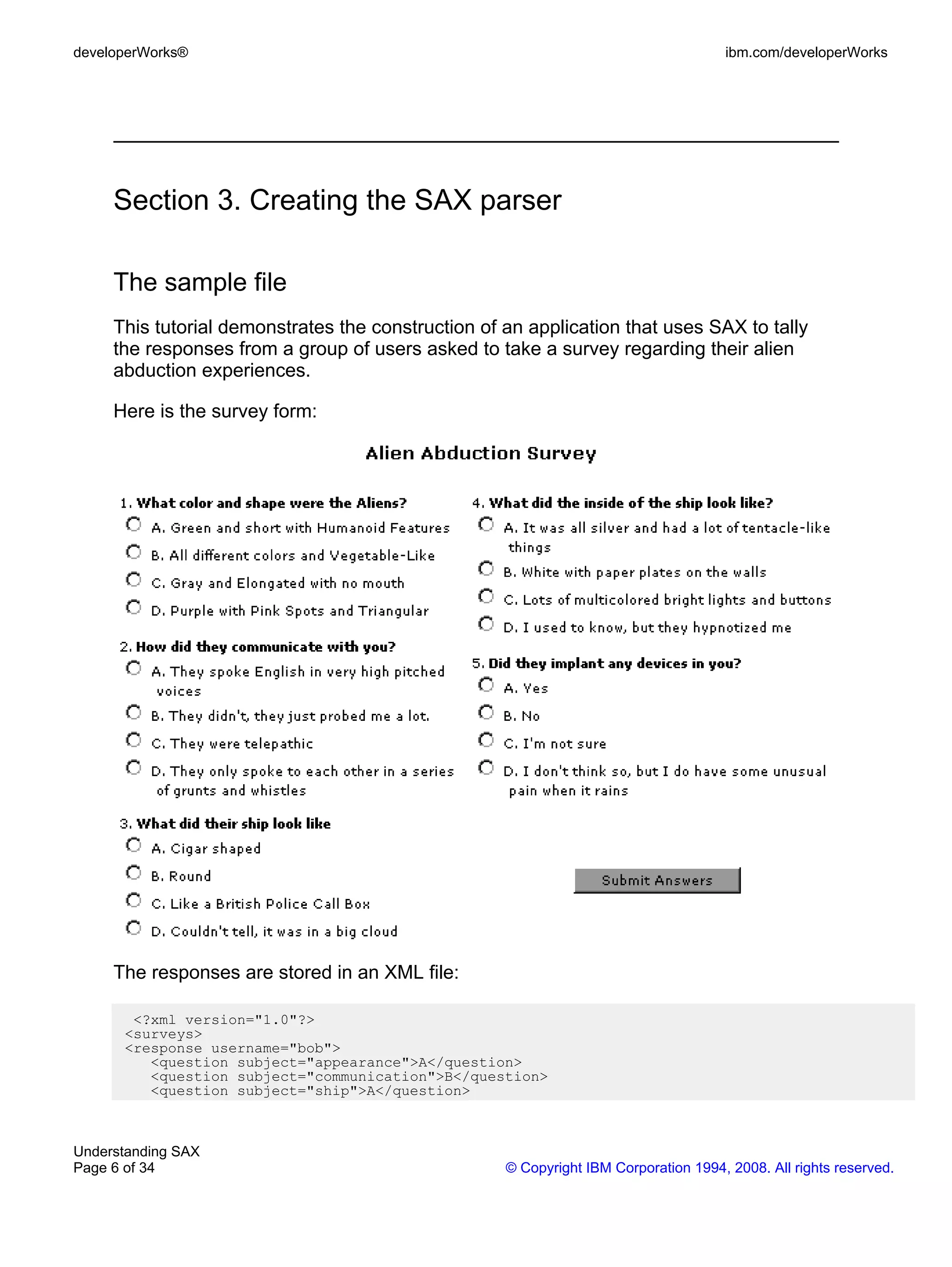 developerWorks®                                                                      ibm.com/developerWorks




     Section 3. Creating the SAX parser

     The sample file
     This tutorial demonstrates the construction of an application that uses SAX to tally
     the responses from a group of users asked to take a survey regarding their alien
     abduction experiences.

     Here is the survey form:




     The responses are stored in an XML file:

       <?xml version="1.0"?>
      <surveys>
      <response username="bob">
         <question subject="appearance">A</question>
         <question subject="communication">B</question>
         <question subject="ship">A</question>



Understanding SAX
Page 6 of 34                                        © Copyright IBM Corporation 1994, 2008. All rights reserved.
 