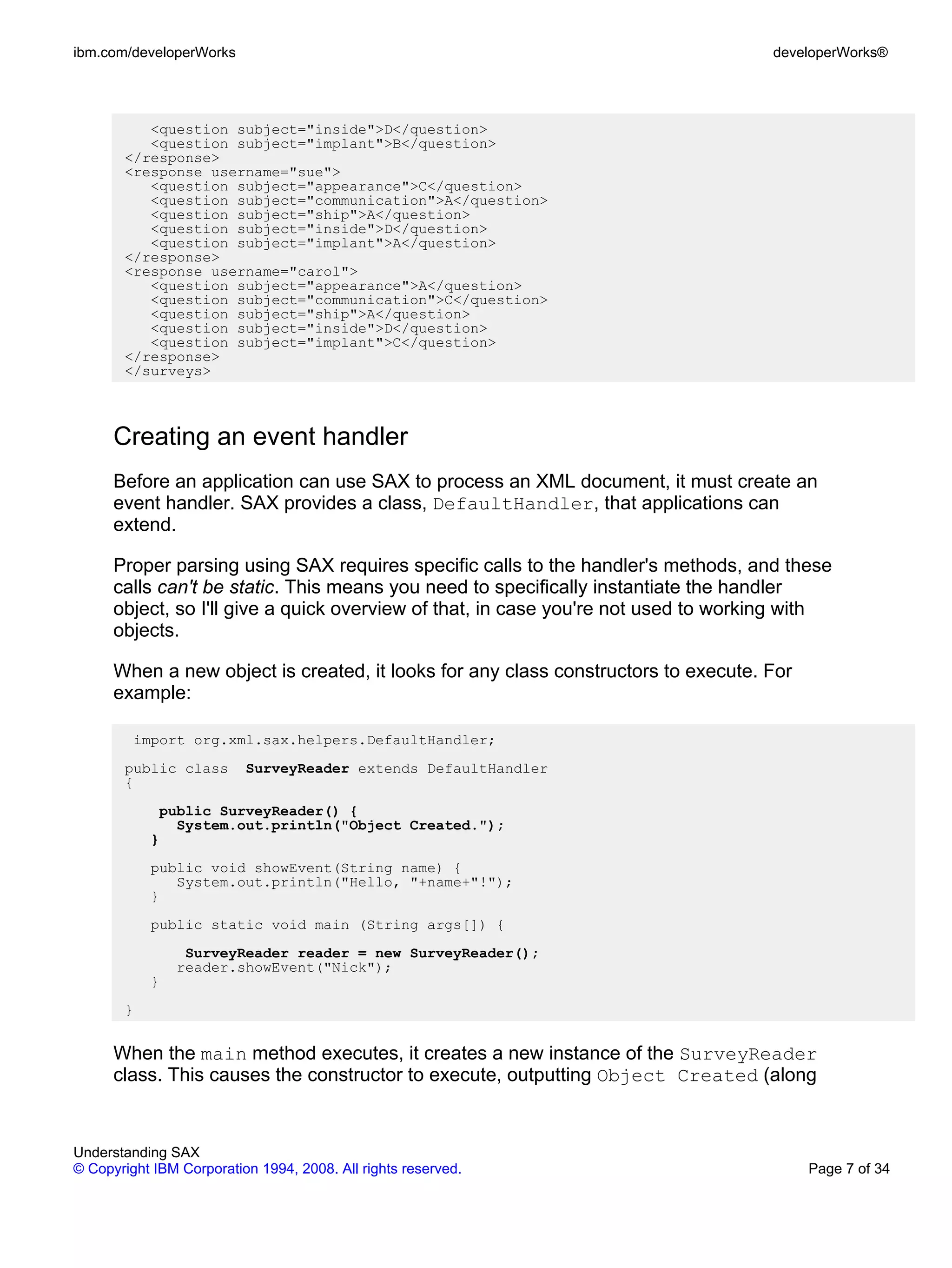 ibm.com/developerWorks                                                              developerWorks®




          <question subject="inside">D</question>
          <question subject="implant">B</question>
       </response>
       <response username="sue">
          <question subject="appearance">C</question>
          <question subject="communication">A</question>
          <question subject="ship">A</question>
          <question subject="inside">D</question>
          <question subject="implant">A</question>
       </response>
       <response username="carol">
          <question subject="appearance">A</question>
          <question subject="communication">C</question>
          <question subject="ship">A</question>
          <question subject="inside">D</question>
          <question subject="implant">C</question>
       </response>
       </surveys>



      Creating an event handler
      Before an application can use SAX to process an XML document, it must create an
      event handler. SAX provides a class, DefaultHandler, that applications can
      extend.

      Proper parsing using SAX requires specific calls to the handler's methods, and these
      calls can't be static. This means you need to specifically instantiate the handler
      object, so I'll give a quick overview of that, in case you're not used to working with
      objects.

      When a new object is created, it looks for any class constructors to execute. For
      example:

         import org.xml.sax.helpers.DefaultHandler;
       public class       SurveyReader extends DefaultHandler
       {
             public SurveyReader() {
               System.out.println("Object Created.");
           }
           public void showEvent(String name) {
              System.out.println("Hello, "+name+"!");
           }
           public static void main (String args[]) {
                SurveyReader reader = new SurveyReader();
               reader.showEvent("Nick");
           }
       }


      When the main method executes, it creates a new instance of the SurveyReader
      class. This causes the constructor to execute, outputting Object Created (along


Understanding SAX
© Copyright IBM Corporation 1994, 2008. All rights reserved.                              Page 7 of 34
 