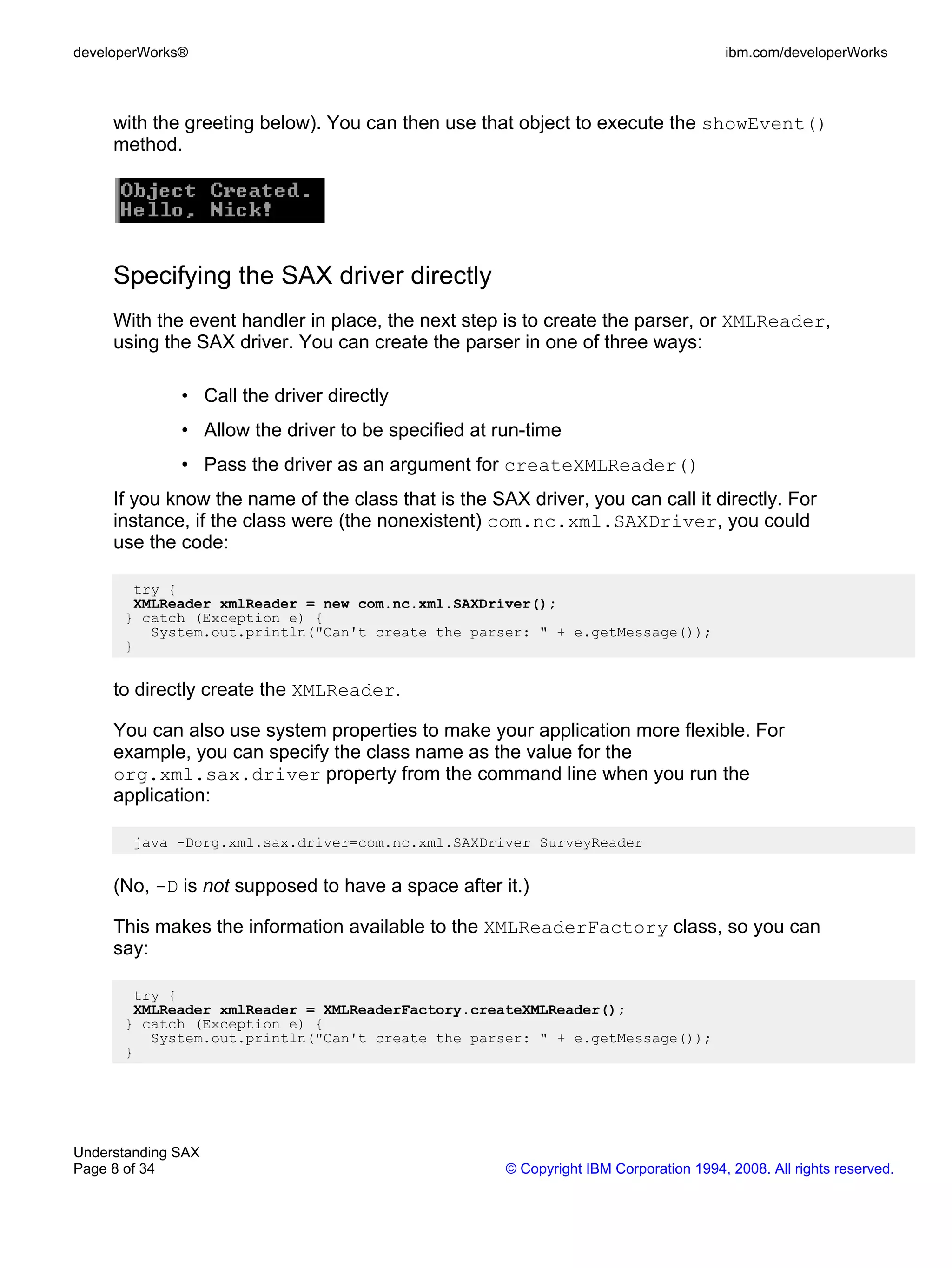 developerWorks®                                                                       ibm.com/developerWorks



     with the greeting below). You can then use that object to execute the showEvent()
     method.




     Specifying the SAX driver directly
     With the event handler in place, the next step is to create the parser, or XMLReader,
     using the SAX driver. You can create the parser in one of three ways:

              • Call the driver directly
              • Allow the driver to be specified at run-time
              • Pass the driver as an argument for createXMLReader()
     If you know the name of the class that is the SAX driver, you can call it directly. For
     instance, if the class were (the nonexistent) com.nc.xml.SAXDriver, you could
     use the code:

       try {
       XMLReader xmlReader = new com.nc.xml.SAXDriver();
      } catch (Exception e) {
         System.out.println("Can't create the parser: " + e.getMessage());
      }


     to directly create the XMLReader.

     You can also use system properties to make your application more flexible. For
     example, you can specify the class name as the value for the
     org.xml.sax.driver property from the command line when you run the
     application:

        java -Dorg.xml.sax.driver=com.nc.xml.SAXDriver SurveyReader


     (No, -D is not supposed to have a space after it.)

     This makes the information available to the XMLReaderFactory class, so you can
     say:

       try {
       XMLReader xmlReader = XMLReaderFactory.createXMLReader();
      } catch (Exception e) {
         System.out.println("Can't create the parser: " + e.getMessage());
      }




Understanding SAX
Page 8 of 34                                         © Copyright IBM Corporation 1994, 2008. All rights reserved.
 