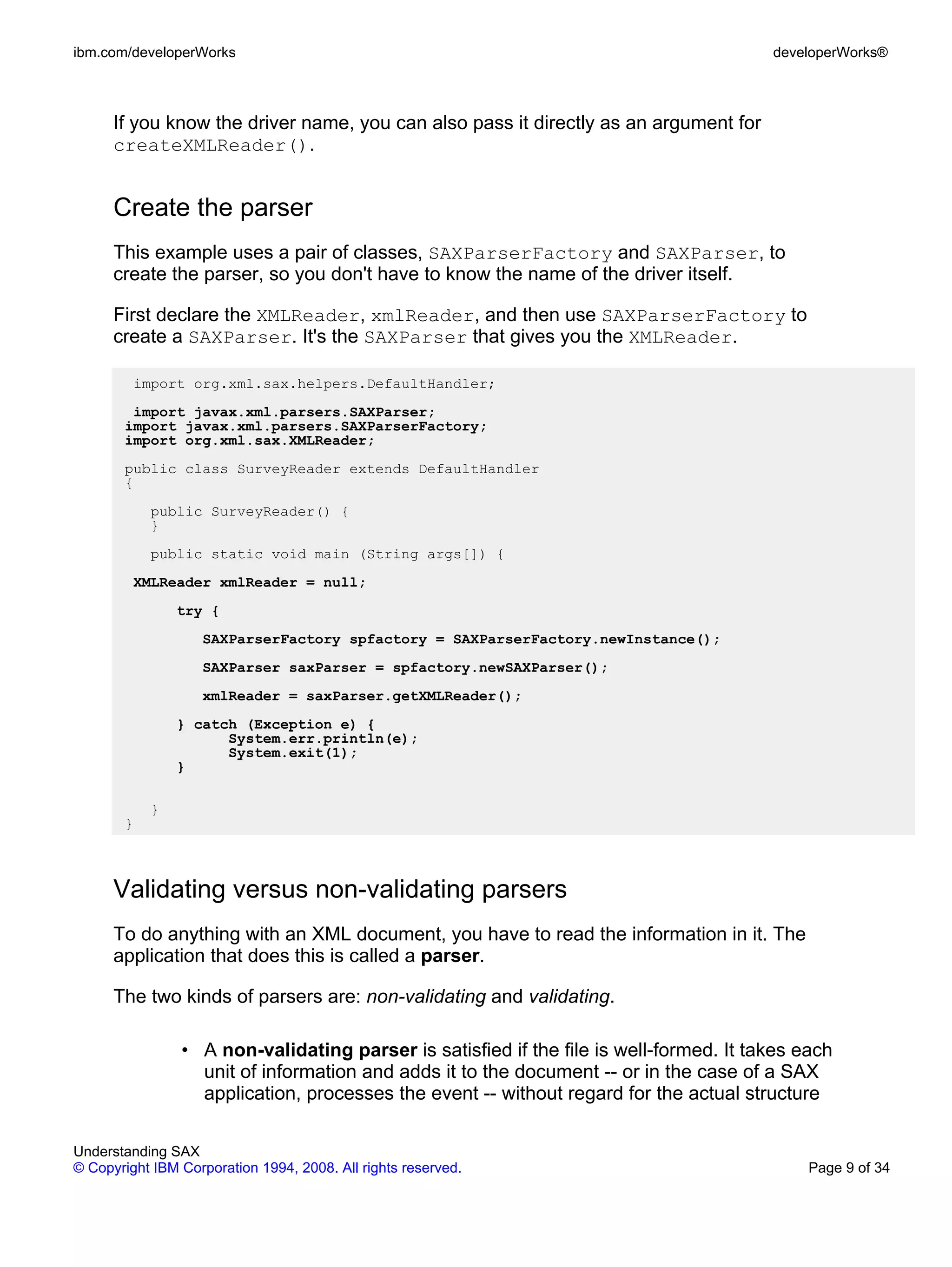 ibm.com/developerWorks                                                                  developerWorks®



      If you know the driver name, you can also pass it directly as an argument for
      createXMLReader().


      Create the parser
      This example uses a pair of classes, SAXParserFactory and SAXParser, to
      create the parser, so you don't have to know the name of the driver itself.

      First declare the XMLReader, xmlReader, and then use SAXParserFactory to
      create a SAXParser. It's the SAXParser that gives you the XMLReader.

         import org.xml.sax.helpers.DefaultHandler;
        import javax.xml.parsers.SAXParser;
       import javax.xml.parsers.SAXParserFactory;
       import org.xml.sax.XMLReader;
       public class SurveyReader extends DefaultHandler
       {
           public SurveyReader() {
           }
           public static void main (String args[]) {
         XMLReader xmlReader = null;
               try {
                   SAXParserFactory spfactory = SAXParserFactory.newInstance();
                   SAXParser saxParser = spfactory.newSAXParser();
                   xmlReader = saxParser.getXMLReader();
               } catch (Exception e) {
                     System.err.println(e);
                     System.exit(1);
               }

           }
       }



      Validating versus non-validating parsers
      To do anything with an XML document, you have to read the information in it. The
      application that does this is called a parser.

      The two kinds of parsers are: non-validating and validating.

                • A non-validating parser is satisfied if the file is well-formed. It takes each
                  unit of information and adds it to the document -- or in the case of a SAX
                  application, processes the event -- without regard for the actual structure

Understanding SAX
© Copyright IBM Corporation 1994, 2008. All rights reserved.                                 Page 9 of 34
 