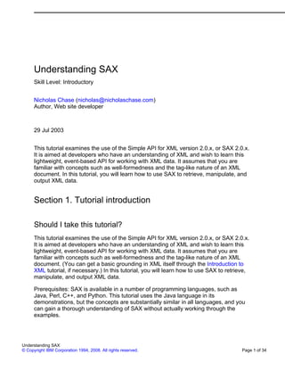Understanding SAX
      Skill Level: Introductory


      Nicholas Chase (nicholas@nicholaschase.com)
      Author, Web site developer



      29 Jul 2003


      This tutorial examines the use of the Simple API for XML version 2.0.x, or SAX 2.0.x.
      It is aimed at developers who have an understanding of XML and wish to learn this
      lightweight, event-based API for working with XML data. It assumes that you are
      familiar with concepts such as well-formedness and the tag-like nature of an XML
      document. In this tutorial, you will learn how to use SAX to retrieve, manipulate, and
      output XML data.


      Section 1. Tutorial introduction

      Should I take this tutorial?
      This tutorial examines the use of the Simple API for XML version 2.0.x, or SAX 2.0.x.
      It is aimed at developers who have an understanding of XML and wish to learn this
      lightweight, event-based API for working with XML data. It assumes that you are
      familiar with concepts such as well-formedness and the tag-like nature of an XML
      document. (You can get a basic grounding in XML itself through the Introduction to
      XML tutorial, if necessary.) In this tutorial, you will learn how to use SAX to retrieve,
      manipulate, and output XML data.

      Prerequisites: SAX is available in a number of programming languages, such as
      Java, Perl, C++, and Python. This tutorial uses the Java language in its
      demonstrations, but the concepts are substantially similar in all languages, and you
      can gain a thorough understanding of SAX without actually working through the
      examples.




Understanding SAX
© Copyright IBM Corporation 1994, 2008. All rights reserved.                                Page 1 of 34
 