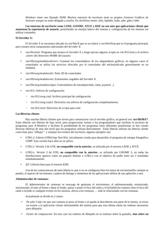 Windows viene uno llamado XDM, Muchos entornos de escritorio tiene su propios Gestores Gráficos de
Sesiones aunque no estás obligado a usarlos. En Archlinux tienes: slim, lightdm, lxdm, xdm, gdm y kdm.
Los entornos de escritorio como LXDE, GNOME, XFCE y KDE no son más que aplicaciones cliente que
aumentan la experiencia de usuario, permitiendo un manejo básico del sistema y configuración de los mismos sin
utilizar comandos.
El Servidor X:
El Servidor X se encuentra ubicado en /usr/bin/X que es un enlace a /usr/bin/Xorg que es el programa principal,
pero existen otros componentes adicionales del Servidor X:
•

/usr/bin/xinit: Programa que arranca el Servidor X y luego ejecuta algunos scripts en /etc/X11/xinit y el archivo
.xinitrc del directorio HOME del usuario.

•

/usr/lib/xorg/modules/drivers: Contiene los controladores de los adapatadores gráficos, en algunos casos el
controlador se utiliza los servicios ofrecidos por el controlador del núcleo(ubicado generalmente en un
módulo).

•

/usr/lib/xorg/modules/dri: Parte 3D de controlador.

•

/usr/lib/xorg/modules/ext: Extensiones cargables del Servidor X.

•

/usr/lib/xorg/modules/input: Controladores de entrada(teclado, ratón, joystick ..)

•

/etc/X11: Arhivos de configuración:
◦

/etc/X11/xorg.conf: Archivo principal de configuración

◦

/etc/X11/xorg.conf.d: Directorio con arhivos de configuración complementarios.

◦

/etc/X11/xinit: Directorio de scripts para xinit.

Las librerías cliente:
Hay muchas libería clientes que sirven para comunicarse con el servidor gráfico, en general son /usr/lib/libX*.
Estas liberías son liberías de bajo nivel, para proporcionar rutinas a los programadores que faciliten la escritura de
programas para X-Windows y faciliten la portabilidad de los programas entre diferentes plataformas se han creado
diversas librerías de más alto nivel que los programas utilizan directamente. Estás liberías utilizan las liberías cliente
como base para “dibujar” y manejar los eventos del escritorio, algunos ejemplos son:
•

GTK1.2: Libería GTK(Gimp Tool Kit), inicialmente creada para desarrollar el programa de retoque fotográfico
GIMP. Esta versión hace años no se utiliza.

•

GTK2.x: Versión 2 de GTK, no compatible con la anterior, es utilizada por el entorno LXDE y XFCE.

•

GTK3.x: Versión 3 de GTK, no compatible con la anterior, es utilizada por GNOME 3, en todas las
distribuciones aparece como un paquete distinto a GTK2.x con el objetivo de poder tener las 2 instaladas
simultáneamente.

•

QT: Librería base para el entorno KDE.

Una de las consecuencias de tanta libería es que si no se configuran bien los temas de escritorios(No siempre se
puede), el aspecto de los botones, cuadros de dialogo y elementos de las aplicaciones difiere de una apliación a otra.
Administrador de ventanas:
El Administrador de ventanas se enacarga de gestionar el movimiento, el redimensionado, minimizado,
maximizado, el traer al frente o dejar al fondo, quitar o poner el foco del ratón y el teclado(Una ventana tiene el foco del
ratón o teclado si cualquier evento en los mismos, afecta a las ventana) … todo lo relacionado con las ventanas.
Actualmente se divide en 2 clases:
•

De pila: Cada vez que una ventana se pone al frente o se queda al descubierto una parte de la misma, se envía
un evento a la aplicación cliente informándole del mismo para que esta última emita las ordenes necesarias
para dibujarla.

•

Gestor de composición: En este caso las ordenes de dibujado no se realizan sobre la pantalla, sino sobre un

 